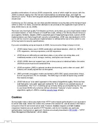 101
possible combinations of various JOSE components, some of which might be secure, with the
JOSE Cookbook stating that “the full set of permutations is extremely large, and might be
daunting to some.” That is not how good security specifications that aim to “keep things simple”
should start.
Continuing our TLS analogy, we can draw parallels between securing data at the transport layer
(which is what TLS does), and similar attempts to secure data at the application layer (which is
what JOSE tries to do via JSON).
There are very few high-quality TLS libraries out there, and unless you are a big browser-maker
or browser-backer, or have Amazon or CloudFlare scale, writing a TLS library should not be on
your agenda. Similarly, despite JOSE’s purported goal of keeping things simple, custom JOSE
implementations are likely fraught with security vulnerabilities. JOSE was standardized in 2015,
so it is still too new for any particular implementation to withstand the test of time (which is one
of the key tests for security specifications).
If you are considering using some parts of JOSE, here are some things to keep in mind:
• JOSE makes heavy use of JSON serialization and deserialization, which (in .NET) is
CPU-expensive, memory-expensive, and GC-expensive.
• JOSE does not efficiently encode binary data, or any other non-string data, and
needlessly wastes a lot of storage, memory, and bytes-over-the-wire.
• JOSE (JSON) does not support lazy, just-in-time access to individual fields—the entire
JSON structure must be de-serialized first.
• JOSE encryption (JWE) is optional (another shortcoming), and is often not used. JWT
(tokens) are usually signed but not encrypted.
• JWE symmetric encryption modes are limited to AES-CBC (good conservative choice,
but not as good as CTR, for example). The MAC tag is at least 32 bytes long (overkill
that wastes storage).
• JOSE follows an “a la carte” approach in the name of algorithmic agility. We know how
well that same “a la carte” approach worked for TLS, where it is a constant source of
vulnerabilities. The TLS 1.3 working group is finally wising up and tightening the 1.3 spec
to use fewer AEAD-only schemes without all broken “features” of prior versions. The
algorithmic agility of JOSE is creating security bugs already.
Cookies
Some people make a false assumption that HTTP cookie-based authentication is an equivalent
to server-side state, where the cookie only contains the session ID, and all session information
is keyed on that ID and stored server-side. However, Cookie (request) and Set-Cookie
(response) headers are just specific HTTP headers, and do not mandate any particular
authentication mechanism or approach. Cookies are actually described in RFC 6265 – “HTTP
State Management Mechanism”, which states:
 