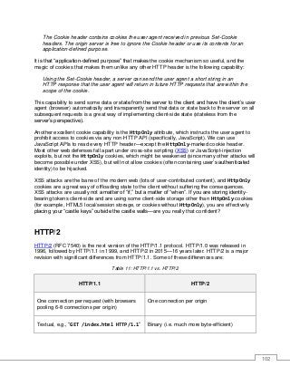 102
The Cookie header contains cookies the user agent received in previous Set-Cookie
headers. The origin server is free to ignore the Cookie header or use its contents for an
application-defined purpose.
It is that “application-defined purpose” that makes the cookie mechanism so useful, and the
magic of cookies that makes them unlike any other HTTP header is the following capability:
Using the Set-Cookie header, a server can send the user agent a short string in an
HTTP response that the user agent will return in future HTTP requests that are within the
scope of the cookie.
This capability to send some data or state from the server to the client and have the client’s user
agent (browser) automatically and transparently send that data or state back to the server on all
subsequent requests is a great way of implementing client-side state (stateless from the
server’s perspective).
Another excellent cookie capability is the HttpOnly attribute, which instructs the user agent to
prohibit access to cookies via any non-HTTP API (specifically, JavaScript). We can use
JavaScript APIs to read every HTTP header—except the HttpOnly-marked cookie header.
Most other web defenses fall apart under cross-site scripting (XSS) or JavaScript-injection
exploits, but not the HttpOnly cookies, which might be weakened (since many other attacks will
become possible under XSS), but will not allow cookies (often containing user’s authenticated
identity) to be hijacked.
XSS attacks are the bane of the modern web (lots of user-contributed content), and HttpOnly
cookies are a great way of offloading state to the client without suffering the consequences.
XSS attacks are usually not a matter of “if,” but a matter of “when”. If you are storing identity-
bearing tokens client-side and are using some client-side storage other than HttpOnly cookies
(for example, HTML5 local/session storage, or cookies without HttpOnly), you are effectively
placing your “castle keys” outside the castle walls—are you really that confident?
HTTP/2
HTTP/2 (RFC 7540) is the next version of the HTTP/1.1 protocol. HTTP/1.0 was released in
1996, followed by HTTP/1.1 in 1999, and HTTP/2 in 2015—16 years later. HTTP/2 is a major
revision with significant differences from HTTP/1.1. Some of these differences are:
Table 11: HTTP/1.1 vs. HTTP/2
HTTP/1.1 HTTP/2
One connection per request (with browsers
pooling 6-8 connections per origin)
One connection per origin
Textual, e.g., “GET /index.html HTTP/1.1” Binary (i.e. much more byte-efficient)
 