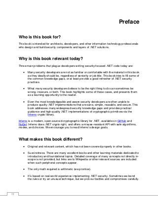 11
Preface
Who is this book for?
This book is intended for architects, developers, and other information technology professionals
who design and build security components and layers of .NET solutions.
Why is this book relevant today?
Three main problems that plague developers writing security-focused .NET code today are:
• Many security developers are not as familiar or comfortable with the material in this book
as they ideally should be, regardless of seniority or job title. This book tries to fill some of
the common knowledge gaps, or at least provide a good refresher of .NET security
practices.
• What many security developers believe to be the right thing to do can sometimes be
wrong, insecure, or both. This book highlights some of these cases, and presents them
as a learning opportunity to the reader.
• Even the most knowledgeable and aware security developers are often unable to
produce quality .NET implementations that are sane, simple, reusable, and secure. This
book addresses many widespread security knowledge gaps and provides practical
guidance and high-quality .NET implementations of cryptographic primitives via the
Inferno crypto library.
Inferno is a modern, open-sourced cryptographic library for .NET, available on GitHub and
NuGet. Inferno does .NET crypto right, and offers a misuse-resistant API with safe algorithms,
modes, and choices. We encourage you to read Inferno’s design goals.
What makes this book different?
• Original and relevant content, which has not been covered properly in other books.
• Succinctness. There are many excellent books and other learning materials dedicated to
introductory and foundational topics. Detailed coverage of many concepts not directly in-
scope is not provided, but links are to Wikipedia or other relevant sources are included
when such peripheral concepts appear.
• The only math required is arithmetic (we promise).
• It’s based on real-world experience implementing .NET security. Sometimes we bend
the rules or try an unusual technique, but we pick our battles and compromises carefully.
 