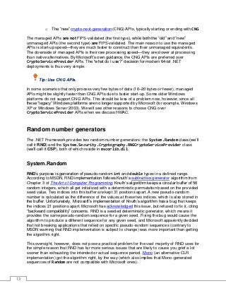 13
o The “new” crypto-next-generation (CNG) APIs, typically starting or ending with CNG.
The managed APIs are not FIPS-validated (the first type), while both the “old” and “new”
unmanaged APIs (the second type) are FIPS-validated. The main reason to use the managed
APIs is start-up speed—they are much faster to construct than their unmanaged equivalents.
The downside of managed APIs is their raw processing speed—they are slower at processing
than native alternatives. By Microsoft’s own guidance, the CNG APIs are preferred over
CryptoServiceProvider APIs. The “what do I use?” decision for modern 64-bit .NET
deployments is thus very simple:
Tip: Use CNG APIs.
In some scenarios that only process very few bytes of data (16–20 bytes or fewer), managed
APIs might be slightly faster than CNG APIs due to faster start-up. Some older Windows
platforms do not support CNG APIs. This should be less of a problem now, however, since all
these “legacy” Windows platforms are no longer supported by Microsoft (for example, Windows
XP or Windows Server 2003). We will see other reasons to choose CNG over
CryptoServiceProvider APIs when we discuss HMAC.
Random number generators
The .NET Framework provides two random number generators: the System.Random class (we’ll
call it RND) and the System.Security.Cryptography.RNGCryptoServiceProvider class
(we’ll call it CSP), both of which reside in mscorlib.dll.
System.Random
RND’s purpose is generation of pseudo-random int and double types in a defined range.
According to MSDN, RND implementation follows Knuth’s subtractive generator algorithm from
Chapter 3 of The Art of Computer Programming. Knuth’s algorithm keeps a circular buffer of 56
random integers, which all get initialized with a deterministic permutation based on the provided
seed value. Two indices into this buffer are kept 31 positions apart. A new pseudo-random
number is calculated as the difference of the values at these two indices, which is also stored in
the buffer. Unfortunately, Microsoft’s implementation of Knuth’s algorithm has a bug that keeps
the indices 21 positions apart. Microsoft has acknowledged this issue, but refused to fix it, citing
“backward compatibility” concerns. RND is a seeded deterministic generator, which means it
provides the same pseudo-random sequence for a given seed. Fixing the bug would cause the
algorithm to produce a different sequence for any given seed, and Microsoft apparently decided
that not breaking applications that relied on specific pseudo-random sequences (contrary to
MSDN warning that RND implementation is subject to change) was more important than getting
the algorithm right.
This oversight, however, does not pose a practical problem for the vast majority of RND uses for
the simple reason that RND has far more serious issues that are likely to cause you grief a lot
sooner than exhausting the intended or actual sequence period. Mono (an alternative CLR
implementation) got the algorithm right, by the way (which also implies that Mono-generated
sequences of Random are not compatible with Microsoft ones).
 
