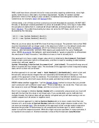 14
RND could have been a decent choice for many scenarios requiring randomness, since high-
quality randomness is often not a must-have requirement. “Quality” of random number
generators refers to their ability to pass a battery of statistical tests designed to detect non-
randomness (for example, NIST and diehard tests).
Unfortunately, a lot of these common scenarios are multi-threaded (for example, IIS/ASP.NET
threads, or developer-created parallelism to utilize all available CPUs). One way to make RND
thread-safe is to derive from it, overload all virtual methods, and wrap base calls in a “lock”
block (Monitor). This adds thread safety but does not solve the API flaws, which can be
illustrated by the following:
int A = new System.Random().Next();
int B = new System.Random().Next();
What do you know about A and B? We know that they are equal. The problem here is that RND
must be instantiated with an integer seed, in the absence of which (i.e. the default constructor)
RND uses Environment.TickCount, which has millisecond precision. Basic operations,
however, take nanoseconds, and both RND objects get seeded with the same TickCount
value. MSDN documents this behavior, and recommends to “apply an algorithm to differentiate
the seed value in each invocation,” but offers no clues on how to actually do it.
One approach is to have a static integer value which is initialized to Environment.TickCount
inside a static constructor (which is thread-safe), and then is read for seeding (inside instance
constructor) with var seed =
System.Threading.Interlocked.Increment(ref _staticSeed). The seed will wrap around
when it reaches the max integer value. The downside of this approach is that it requires keeping
state, which is often not convenient.
Another approach is to use var seed = Guid.NewGuid().GetHashCode(), which is fast and
thread-safe, and produces integers that are reasonably well-distributed in int space. The
upside of this approach is that it is stateless. The downside is that different GUIDs can produce
the same hashcode, which will cause identical seeds and identical random sequences.
MSDN makes another suggestion: “call the Thread.Sleep method to ensure that you provide
each constructor with a different seed value.” This is a bad idea—do not do this. There are very
few reasons to ever call Thread.Sleep, and this is not one of them.
Even if you manage to initialize System.Random with a consistently unique seed, you must still
deal with the fact that this class is not thread safe. If you accidentally use its methods from
multiple threads, the internal state will get silently corrupted and you will start seeing a not-so-
random sequence of all zeroes or negative ones.
A third common approach to making System.Random safe is to never create more than one
instance of it, and invoke all System.Random methods on that single instance inside a lock. You
can see one example here. One downside of this approach is that a single random sequence
becomes the provider of randomness for all components that draw upon it, which makes it
easier to reach the sequence period. While this might not pose a problem in many scenarios, it
is important to be aware of. Another downside is that all that thread-safe lock/Monitor
 