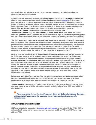 15
synchronization not only takes about 20 nanoseconds on every call, but also makes the
generator inherently non-parallel.
A fourth common approach is to use the [ThreadStatic] attribute or ThreadLocal<Random>
class to create a separate instance of System.Random per thread (example). This is a very
popular approach. It is also dangerous because it gives a false sense of addressing the core
issues. It is simply a different take on how to deal with parallel access: you either share a single
instance among many threads (which requires locking), or you create a separate instance per
thread. The System.Random construction and the seeding issues did not go away.
ThreadLocal<Random> makes construction explicit—for example, new
ThreadLocal<Random>(() => new Random(/* what seed do we use here ?? */))—
while the [ThreadStatic] attribute moves the construction logic to a method or property getter
that you use to retrieve the instance. In either case, none of the seeding problems are resolved.
The RND algorithm’s randomness properties are supposed to hold within a specific, reasonably
long cycle period. The instance-per-thread approach completely disregards these mathematical
properties because instead of consuming the RND sequence itself (as designed), this approach
cycles the seed instead, and consumes only some short number of cycles after the initial
seeding. Such misuse affects the pseudo-randomness quality that RND was mathematically
designed to provide, since the seed is 232
, but the period is supposed to be 256
.
Another common pitfall is that the ThreadStatic/ThreadLocal instance is usually exposed as
an RND-typed property, which makes it easy to use in all places that expect an RND-typed
instance. However, it seems reasonable for a developer to write the following code: static
Random safeRnd = SafeRandom.Rnd; and then use safeRnd in parallel code. The problem, of
course, is that the property returns a thread-safe value for the currently executing thread, so
saving the returned value in a static variable would save a specific instance from a specific
thread. When the same static value is accessed from another thread, multiple threads start
trampling all over each other because RND is not thread-safe. The core flaw here is that this
approach is not foolproof enough for developers who might not be familiar with internal
implementation nuances.
Let’s pause and reflect for a moment. You just want to generate some random numbers using
the documented APIs—how hard should it be? Why do you have to be aware of all these
workarounds and complicated approaches which are all bad at the end of the day?
System.Random is a quagmire of bad choices. It is a pit of failure, regardless of how you try to
engineer your way out of it. Our advice is to avoid it entirely. Let’s go over CSP next, which is
not ideal either.
Tip: Avoid using System.Random if you can—there are better alternatives. Be aware
of the pitfalls if you cannot (for example, if you require deterministic pseudo
randomness).
RNGCryptoServiceProvider
CSP’s purpose is the generation of cryptographically-secure random bits. Unlike RND, CSP is
not specifically designed for random number generation, and thus RND and CSP have very
different APIs.
 