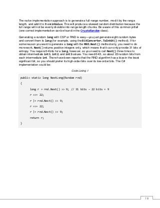 18
The naïve implementation approach is to generate a full-range number, mod it by the range
length, and add it to the minValue. This will produce a skewed random distribution because the
full range will not be evenly divisible into range-length chunks. Be aware of this common pitfall
(one correct implementation can be found in the CryptoRandom class).
Generating a random long with CSP or RND is easy—you just generate eight random bytes
and convert them to long (for example, using the BitConverter.ToInt64() method). If for
some reason you want to generate a long with the RND.Next() method only, you need to do
more work. Next() returns positive integers only, which means that it can only provide 31 bits of
entropy. You require 64 bits for a long, however, so you need to call Next() three times to
obtain intermediate int1, int2, and int3 values. You need 64/3, so about 22 random bits from
each intermediate int. There have been reports that the RND algorithm has a bias in the least
significant bit, so you should prefer its high-order bits over its low-order bits. The C#
implementation could be:
Code Listing 1
public static long NextLong(Random rnd)
{
long r = rnd.Next() >> 9; // 31 bits – 22 bits = 9
r <<= 22;
r |= rnd.Next() >> 9;
r <<= 22;
r |= rnd.Next() >> 9;
return r;
}
 