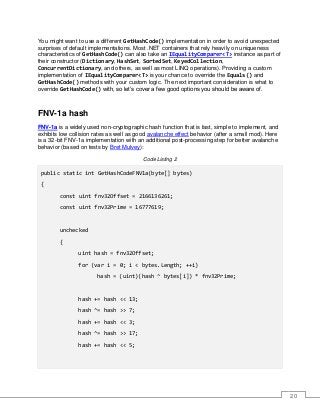 20
You might want to use a different GetHashCode() implementation in order to avoid unexpected
surprises of default implementations. Most .NET containers that rely heavily on uniqueness
characteristics of GetHashCode() can also take an IEqualityComparer<T> instance as part of
their constructor (Dictionary, HashSet, SortedSet, KeyedCollection,
ConcurrentDictionary, and others, as well as most LINQ operations). Providing a custom
implementation of IEqualityComparer<T> is your chance to override the Equals() and
GetHashCode() methods with your custom logic. The next important consideration is what to
override GetHashCode() with, so let’s cover a few good options you should be aware of.
FNV-1a hash
FNV-1a is a widely used non-cryptographic hash function that is fast, simple to implement, and
exhibits low collision rates as well as good avalanche effect behavior (after a small mod). Here
is a 32-bit FNV-1a implementation with an additional post-processing step for better avalanche
behavior (based on tests by Bret Mulvey):
Code Listing 2
public static int GetHashCodeFNV1a(byte[] bytes)
{
const uint fnv32Offset = 2166136261;
const uint fnv32Prime = 16777619;
unchecked
{
uint hash = fnv32Offset;
for (var i = 0; i < bytes.Length; ++i)
hash = (uint)(hash ^ bytes[i]) * fnv32Prime;
hash += hash << 13;
hash ^= hash >> 7;
hash += hash << 3;
hash ^= hash >> 17;
hash += hash << 5;
 