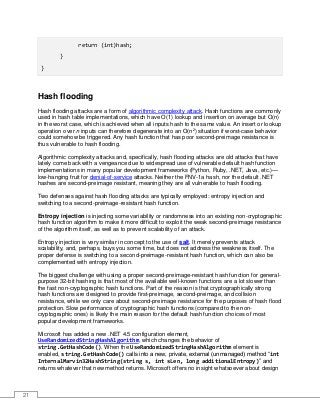 21
return (int)hash;
}
}
Hash flooding
Hash flooding attacks are a form of algorithmic complexity attack. Hash functions are commonly
used in hash table implementations, which have O(1) lookup and insertion on average but O(n)
in the worst case, which is achieved when all inputs hash to the same value. An insert or lookup
operation over n inputs can therefore degenerate into an O(n2
) situation if worst-case behavior
could somehow be triggered. Any hash function that has poor second-preimage resistance is
thus vulnerable to hash flooding.
Algorithmic complexity attacks and, specifically, hash flooding attacks are old attacks that have
lately come back with a vengeance due to widespread use of vulnerable default hash function
implementations in many popular development frameworks (Python, Ruby, .NET, Java, etc.)—
low-hanging fruit for denial-of-service attacks. Neither the FNV-1a hash, nor the default .NET
hashes are second-preimage resistant, meaning they are all vulnerable to hash flooding.
Two defenses against hash flooding attacks are typically employed: entropy injection and
switching to a second-preimage-resistant hash function.
Entropy injection is injecting some variability or randomness into an existing non-cryptographic
hash function algorithm to make it more difficult to exploit the weak second-preimage resistance
of the algorithm itself, as well as to prevent scalability of an attack.
Entropy injection is very similar in concept to the use of salt. It merely prevents attack
scalability, and, perhaps, buys you some time, but does not address the weakness itself. The
proper defense is switching to a second-preimage-resistant hash function, which can also be
complemented with entropy injection.
The biggest challenge with using a proper second-preimage-resistant hash function for general-
purpose 32-bit hashing is that most of the available well-known functions are a lot slower than
the fast non-cryptographic hash functions. Part of the reason is that cryptographically strong
hash functions are designed to provide first-preimage, second-preimage, and collision
resistance, while we only care about second-preimage resistance for the purposes of hash flood
protection. Slow performance of cryptographic hash functions (compared to the non-
cryptographic ones) is likely the main reason for the default hash function choices of most
popular development frameworks.
Microsoft has added a new .NET 4.5 configuration element,
UseRandomizedStringHashAlgorithm, which changes the behavior of
string.GetHashCode(). When the UseRandomizedStringHashAlgorithm element is
enabled, string.GetHashCode() calls into a new, private, external (unmanaged) method “int
InternalMarvin32HashString(string s, int sLen, long additionalEntropy)” and
returns whatever that new method returns. Microsoft offers no insight whatsoever about design
 
