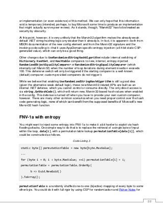22
or implementation (or even existence) of this method. We can only hope that this information
void is temporary (intended, perhaps, to buy Microsoft some time to produce an implementation
that might actually survive peer review). As it stands, though, “Marvin32” has to be treated as
security by obscurity.
At this point, however, it is very unlikely that the Marvin32 algorithm makes the already weak
default .NET string-hashing logic any weaker than it already is. In fact, it is apparent—both from
MSDN documentation of the new config element and from the Marvin32 signature and the
invoking code calling it—that it uses AppDomain-specific entropy injection (a 64-bit static CSP-
generated value), which can only be a good thing.
Other changes due to UseRandomizedStringHashAlgorithm include internal switching of
Dictionary, HashSet, and Hashtable comparers to new, internal, entropy-injected
RandomizedObjectEqualityComparer or RandomizedStringEqualityComparer (which
internally call Marvin32) when the number of loop iterations during element insertion exceeds
100. This defensive switch will only be triggered if the starting comparer is a well-known
(default) comparer; custom-provided comparers do not trigger it.
While we believe that enabling UseRandomizedStringHashAlgorithm is still a good idea
(given the alternative weak default logic), these new Marvin32-related APIs are built as an
internal .NET defense, which you cannot control or consume directly. The only direct access is
via string.GetHashCode(), which will return new, Marvin32-based hash values when enabled
in the config. This defense is turned off when you have to provide your own custom comparer,
however. There are many other common scenarios when you need proper control over the hash
code generating logic, none of which can benefit from the supposed benefits of Microsoft’s new
Marvin32 hash function.
FNV-1a with entropy
You might want to inject some entropy into FNV-1a to make it a bit harder to exploit via hash
flooding attacks. One simple way to do that is to replace the retrieval of a single byte of input
within the loop, data[i], with a permutation table lookup permutationTable[data[i]], which
could be constructed as follows.
Code Listing 3
static byte[] permutationTable = new byte[byte.MaxValue];
...
for (byte i = 0; i < byte.MaxValue; ++i) permutationTable[i] = i;
permutationTable = permutationTable.OrderBy(
b => Guid.NewGuid()
).ToArray();
permutationTable is a randomly shuffled one-to-one (bijective) mapping of every byte to some
other byte. You could do it with full rigor by using CSP for randomization and Fisher-Yates for
 