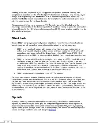 23
shuffling, but even a simple sort-by-GUID approach will produce a uniform shuffling with
acceptable unpredictability. The FNV-1a algorithm itself does not change—only the input bytes
change as they go through the permutationTable before being consumed by FNV-1a.
permutationTable would be calculated once (for example, in a static constructor) and would
retain its mapping over the life of AppDomain.
This approach will allow you to keep using FNV-1a while raising the difficulty barrier for
mounting a successful hash flood attack against it. Naïve brute-forcing to guess the permutation
is infeasible due to the 1684-bit permutation space [log2(256!)], so an attacker would have to do
differential cryptanalysis.
SHA-1 hash
Despite SHA-1 being cryptographically retired (significantly less than brute-force attacks are
known), there are still compelling reasons to consider using it for certain purposes:
• SHA-1 is still practically secure with respect to both first-preimage resistance (no
collisions are published yet) as well as second-preimage resistance, which is the only
property we care about for hash flooding defense. In fact, NIST’s own SP800-131A
guidance declares SHA-1 to be acceptable indefinitely for all non-signature applications.
• SHA-1 is the fastest SHA-family hash function, and, along with MD5, is probably one of
the fastest among all other “standardized” cryptographic hash functions. In our non-
scientific tests, SHA1Cng was about four to ten times slower than FNV-1a, depending on
input length, which might be acceptable in your scenario (FNV-1a is very fast). You
might also be able to cache the calculated SHA-1 hash in scenarios where your input is
either immutable (strings, anonymous types) or changes infrequently.
• SHA-1 implementation is available in the .NET Framework.
These reasons make us suggest SHA1Cng as an alternative general-purpose 32-bit hash
function able to resist hash flood attacks. SHA-1 is 160 bit; it produces 20 bytes of output. You
can take any four bytes of that output and convert them to Int32. If you cannot overcome
regulations or policies or any other stigma associated with use of SHA-1, you might as well use
SHA512Cng. You can also substitute SHA-1 with HMAC-SHA-1 (covered later), which will be
twice as slow as SHA-1 and on par with SHA-512, which is about twice as fast as SHA-1 in 64-
bit environments.
SipHash
You might be facing scenarios when neither compromising hash function security at the
expense of performance (the status quo) nor compromising performance at the expense of
proper security is acceptable. Indeed, why should it be acceptable? Why can’t cryptography
experts come up with a design that is fast, relatively simple, and non-collision-resistant yet still
second-preimage resistant? One such design is SipHash.
 