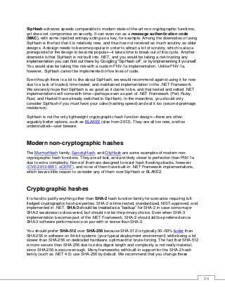 24
SipHash achieves speeds comparable to modern state-of-the-art non-cryptographic functions,
yet does not compromise on security. It can even run as a message authentication code
(MAC), with some injected entropy acting as a key, for example. Among the downsides of using
SipHash is the fact that it is relatively new, and thus has not received as much scrutiny as older
designs. A design needs to become popular in order to attract a lot of scrutiny, which is also a
prerequisite for the design to become popular—it takes time to break out of this cycle. Another
downside is that SipHash is not built into .NET, and you would be taking a risk trusting any
implementation you can find out there by Googling “SipHash c#”, or by implementing it yourself.
You would also be taking this risk with a custom FNV-1a implementation. Unlike FNV-1a,
however, SipHash cannot be implemented in five lines of code.
Even though there is a lot to like about SipHash, we would recommend against using it for now
due to a lack of trusted, time-tested, and maintained implementation in the .NET Framework.
We sincerely hope that SipHash is as good as it claims to be, and that tested and vetted .NET
implementations will come with time—perhaps even as part of .NET Framework (Perl, Ruby,
Rust, and Haskell have already switched to SipHash). In the meantime, you should only
consider SipHash if you must have your cake (hashing speed) and eat it too (second-preimage
resistance).
SipHash is not the only lightweight cryptographic hash function design—there are other,
arguably better options, such as BLAKE2 (also from 2012). They are all too new, and too
understudied—user beware.
Modern non-cryptographic hashes
The MurmurHash family, SpookyHash, and CityHash are some examples of modern non-
cryptographic hash functions. They are all fast, and are likely closer to perfection than FNV-1a
due to extra complexity. None of them are designed to resist hash flooding attacks, however
(CVE-2012-6051, oCERT), and none of them have built-in .NET Framework implementations,
which leaves little reason to consider any of them over SipHash or BLAKE2.
Cryptographic hashes
It is hard to justify anything other than SHA-2 hash function family for scenarios requiring full-
fledged cryptographic hash properties. SHA-2 is time-tested, standardized, NIST-approved, and
implemented in .NET. SHA-3 should be treated as a “backup” for SHA-2 in case some major
SHA-2 weakness is discovered, but should not be the primary choice. Even when SHA-3
implementation becomes part of the .NET Framework, SHA-2 should still be preferred since
SHA-3 software performance is on par with or worse than SHA-2.
You should prefer SHA-512 over SHA-256 because SHA-512 is typically 30–50% faster than
SHA-256 in software on 64-bit systems (your typical deployment environment) while being a lot
slower than SHA-256 on dedicated hardware, optimized for brute-forcing. The fact that SHA-512
is more secure than SHA-256 due to extra digest length and complexity is not really material,
since SHA-256 is secure enough. Many frameworks with built-in support for the SHA-2 hash
family (such as .NET 4.5) use SHA-256 by default. We recommend that you change these
 