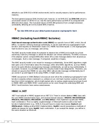 25
defaults to use SHA-512 in 64-bit environments (not for security reasons, but for performance
reasons).
The best general-purpose SHA-2 family hash, however, is not SHA-512, but SHA-384, which is
a truncated version of SHA-512 (i.e. has the same performance as SHA-512) computed with
different initial values. The truncated nature of SHA-384 protects it from a length-extension
vulnerability affecting all non-truncated SHA-2 hashes.
Tip: Use SHA-384 as your default general-purpose cryptographic hash.
HMAC (including hash/HMAC factories)
Hash-based message authentication code (HMAC) is a specific form of MAC, which, like all
MACs, is used for verifying message authenticity. It can be used with any cryptographic hash
function, and requires no initialization vector (IV). HMAC has three inputs: (1) the cryptographic
hash function to use, (2) message, and (3) key.
The MAC security model allows the attacker to observe lots of MAC(m,k) results for a fixed
secret key k and any message m, which the attacker can choose arbitrarily. The MAC is secure
if the attacker cannot compute MAC(M,k) where M is a new message distinct from all previous
m messages. Such a new message, if computed, would be a forgery.
The MAC security model is not meant for message confidentiality. Some MAC algorithms might
leak quite a lot of information about the message, while other MAC algorithms, such as HMAC,
tend to be quite effective at preserving message confidentiality, as well as key confidentiality. It
is prudent, however, to use HMAC within the security model it was designed for. Therefore, you
should not assume that HMAC (or any other MAC) will provide message confidentiality (but if
you screw it up and happen to be using HMAC, it might save you).
HMAC was proven in 2006 (Bellare) to be secure even when the underlying cryptographic hash
function is weakly collision-resistant (i.e. collisions in an n-bit hash function could be found with
less than n/2-bit complexity), which might explain why no serious weaknesses have been found
in HMAC-MD5 and HMAC-SHA1 constructions so far, even though the underlying MD5 and
SHA-1 hash functions have serious weaknesses.
HMAC in .NET
.NET has had built-in HMAC support since .NET 2.0. There is a base abstract HMAC class with
the core HMAC transformation logic, and several derived classes—HMACMD5, HMACRIPEMD160,
HMACSHA1, HMACSHA256, HMACSHA384, and HMACSHA512—that implement a particular HMAC-
hash combination. This is a tightly coupled design—if Microsoft wants to add a new hash
function implementation (e.g., SHA-3), they will have to create two classes: NewHash and
HMACNewHash. Adding another MAC implementation, NewMAC, would necessitate a multitude of
additional classes for every NewMAC-hash combination. If you accept this design, you will be in
the same situation as Microsoft.
 