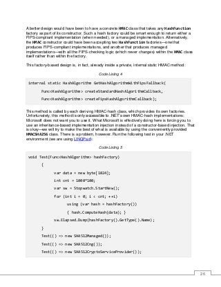 26
A better design would have been to have a concrete HMAC class that takes any HashFunction
factory as part of its constructor. Such a hash factory could be smart enough to return either a
FIPS-compliant implementation (when needed), or a managed implementation. Alternatively,
the HMAC constructor could have been accepting two HashFunction factories—one that
produces FIPS-compliant implementations, and another that produces managed
implementations—with all the FIPS-checking logic (which never changes) within the HMAC class
itself rather than within the factory.
This factory-based design is, in fact, already inside a private, internal static HMAC method:
Code Listing 4
internal static HashAlgorithm GetHashAlgorithmWithFipsFallback(
Func<HashAlgorithm> createStandardHashAlgorithmCallback,
Func<HashAlgorithm> createFipsHashAlgorithmCallback);
This method is called by each deriving HMAC-hash class, which provides its own factories.
Unfortunately, this method is only accessible to .NET’s own HMAC-hash implementations;
Microsoft does not want you to use it. What Microsoft is effectively doing here is forcing you to
use an inheritance-based implementation injection instead of a constructor-based injection. That
is okay—we will try to make the best of what is available by using the conveniently provided
HMACSHA256 class. There is a problem, however. Run the following test in your .NET
environment (we are using LINQPad):
Code Listing 5
void Test(Func<HashAlgorithm> hashFactory)
{
var data = new byte[1024];
int cnt = 1000*100;
var sw = Stopwatch.StartNew();
for (int i = 0; i < cnt; ++i)
using (var hash = hashFactory())
{ hash.ComputeHash(data); }
sw.Elapsed.Dump(hashFactory().GetType().Name);
}
Test(() => new SHA512Managed());
Test(() => new SHA512Cng());
Test(() => new SHA512CryptoServiceProvider());
 