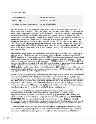 27
Typical results are:
SHA512Managed: 00:00:02.4827152
SHA512Cng: 00:00:00.9306346
SHA512CryptoServiceProvider: 00:00:04.8959034
As you can see, the CSP-based hash construction is about five times slower than the CNG-
based construction, and about two times slower than managed. All factories in .NET-provided
HMAC hash implementations follow the following logic: if FIPS is not required, use managed,
otherwise use CSP (and not CNG). Microsoft is being conservative by ensuring that their
implementations are guaranteed to work on all legacy platforms. You, however, probably do not
want to pay a five-times penalty for FIPS deployments, because you do not plan to run your
production environment on a legacy Windows OS. In fact, .NET 4.5 requires Vista/Windows
2008 or higher, so paying this “legacy tax” makes no sense. HMAC requires two hash function
instantiations; Microsoft’s HMAC implementation refers to them as hash1 and hash2. That
doubles the actual construction time, while preserving the four-times performance penalty over
the managed API.
How significant is this performance penalty in practical scenarios? It is very significant. Many
applications of HMAC operate on short message sizes, and require large numbers of quick
HMAC calculations. The invocation cost of any HMAC hash in such scenarios will be significant,
or, perhaps, even greater than the cost of message processing and result generation. In an
extreme example of hashing an empty byte array, 100,000 iterations of SHA-512 take 0.2, 0.5,
and four seconds for managed, CNG, and CSP implementations respectively. You might recall
similar trade-offs in our discussion of random number generation. Unlike the
RNGCryptoServiceProvider class, which is thread safe, HMAC and its derived implementations
are not thread safe, and thus have to be constructed for every HMAC computation, amplifying
any high invocation costs to a significant level.
In order to get acceptable HMAC performance in FIPS deployments, you have no choice but to
make your own HMAC-derived implementations that use improved hash factory logic. The
moment you try to provide a concrete implementation of the abstract HMAC class, you will realize
that HMAC cannot be sub-classed by external implementations in any meaningful way, because
key internal fields such as hash1 and hash2 are internal and not accessible to you. In other
words, the public-base HMAC class is built by Microsoft for Microsoft. .NET Framework authors
are effectively saying “if you don’t like our HMAC design, build your own.”
Another issue with .NET-provided HMAC-salt implementations is that their default
(parameterless) constructor creates a random, CSP-generated 512-bit key for all
implementations using 256-bit or lower hash functions (e.g., HMACSHA1, HMACSHA256), or a
1024-bit key for all implementations using hash functions above 256 bits (e.g., HMACSHA384,
HMACSHA512). This auto-generated key is then passed to the internal InitializeKey()
method, which sets up internal buffers and does various checks. The key auto-generation and
the InitializeKey() call are both initialization activities that require computation and time.
A common HMAC usage scenario, however, is using it as a cryptographic primitive in other,
more complex cryptographic primitives, such as PBKDF2 or HKDF (covered later). In these
scenarios, the HMAC-consuming primitives need to provide their own key to HMAC hash
 