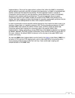 28
implementations. There are two approaches to achieve that: either the HMAC is instantiated
with the default constructor and then re-keyed to the desired key, or HMAC is instantiated with
another constructor that takes the key directly. The first approach results in a waste of
computation and time spent on auto-generating a strong default key in order to immediately
discard it and re-initialize with the provided key. The second approach does not waste
computation and time, but it tightly couples the creation of the HMAC-hash primitive to its
keying. Such tight coupling is simply a bad design for reusable cryptographic primitives that are
supposed to act as building blocks for other, more complex constructs.
In order to generically consume specific method signatures, they need to be either a part of an
interface, a base class, or a default constructor (C#). The key-accepting constructor on .NET-
provided HMAC hash classes fits neither of these cases, and thus cannot be generically
consumed (without tight coupling the consuming code to the specific HMAC hash
implementation). Always generating a strong HMAC key in the default constructor is a “security-
by-default” approach; Microsoft is being conservative, which would normally be a good idea. In
this case, however, the default HMAC constructor is the only way to decouple HMAC-hash
creation and keying.
An improved HMAC2 class implementation can be found in the Inferno crypto library. HMAC2 is a
lot faster in FIPS and non-FIPS deployments, and is a little faster when consumed by other,
more complex primitives that provide their own key. It also avoids tight coupling and
reimplementation of the HMAC class.
 
