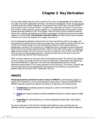 29
Chapter 3 Key Derivation
The preceding HMAC discussion has touched on the notion of a secret key, which determines
the output of a keyed cryptographic primitive. Secret keys should ideally contain enough entropy
to render brute-force attacks impractical. That typically calls for MAC keys of at least 256 bits
and encryption keys of at least 128 bits. The ideal way to generate such keys is to use either a
true random number generator (rarely available), or a cryptographically-strong pseudo-random
number generator (based on CSP, for example). There are very common scenarios, however,
where such randomly generated keys are either impractical or insufficient (and can cause either
usability or security flaws). Key derivation functions (KDFs) are often used in these scenarios
to derive one or more strong keys from a single, secret value.
Some cryptographic algorithms and protocols can have keys that are known to be weak, and
thus should be avoided; KDFs can help avoid weak keys in such systems. Another common use
of KDFs is to extract entropy from user-provided keys (which we often call passwords or
passphrases) and derive the actual key via a deliberately slow computation process intended to
thwart brute-force password guessing attacks. KDFs are also often used as part of a defense in
depth security strategy. We will not cover the weak key avoidance uses of KDFs since you will
not encounter any cryptographic algorithms with known weak keys in this book, but we will
cover the other two common KDF scenarios next.
KDFs are often designed as a two-part extract-then-expand process. The “extract” part extracts
as much entropy as possible from the input key and generates a fixed-length intermediate key.
This intermediate key is supposed to be a short but cryptographically strong, uniformly
distributed representation of the entropy gathered from the input key. The second, “expand” part
of the process takes that intermediate key and expands it into a final key or keys based on
specific objectives that each KDF is designed to achieve.
PBKDF2
Password-based key derivation function version 2 (PBKDF2, covered by RFC-2898) is a
specific KDF designed for user-provided password cryptography. Password-based KDFs like
PBKDF2 typically employ three defense mechanisms to generate a strong derived key:
• Condensing all available password entropy into a uniform intermediate key (the
“extract” process).
• Salting the “extract” process to prevent scalability of brute-force attacks against multiple
keys.
• Expanding the intermediate key via a slow computation process that’s very costly to
make faster.
The slow computation of the third item will affect both legitimate users and brute-forcing
attackers, but not in equal proportions. A legitimate user’s password check might be subject to
 