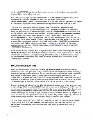 31
points make PBKDF2 the preferred choice, since you want neither to trust an unsupported
implementation nor to roll out your own.
The .NET-provided implementation of PBKDF2 is in the Rfc2898DeriveBytes class, which
implements the abstract DeriveBytes base. You might also come across
PasswordDeriveBytes, which is an implementation of the older PBKDF1 algorithm—do not use
it. The PBKDF1 algorithm is weak, and Microsoft’s implementation of it is broken to boot.
One issue that immediately becomes apparent about Rfc2898DeriveBytes is that it
implements the PBKDF2 algorithm with HMAC-SHA1 only (another example of Microsoft’s
tightly coupled design). It is not even possible to hack Rfc2898DeriveBytes into operating on
any other HMAC hash primitive because SHA-1 is hard-coded into the Rfc2898DeriveBytes
implementation. One reasonable approach is to simply accept what is given and use
Rfc2898DeriveBytes. This is a reasonable choice given the limiting circumstances. Another
approach is to build a new, flexible PBKDF2 implementation by reusing as much of Microsoft’s
implementation as possible, and only removing the hard-coded HMAC-SHA1 dependencies.
You can find such PBKDF2 class implementation in the Inferno crypto library. It has been
validated against published PBKDF2-HMAC-SHA1, PBKDF2-HMAC-SHA256, and PBKDF-
HMAC-SHA512 test vectors.
A side benefit of being forced to do a re-implementation of PBKDF2 is choosing better defaults.
Rfc2898DeriveBytes defaults to 1,000 iterations, which was considered adequate in 1999, but
is too low for current brute-forcing technology. PBKDF2 defaults to 10,000 iterations, but you
are encouraged to override that and use the maximum possible value that does not affect
usability in your scenario.
HKDF and SP800_108
There are many scenarios where your source key material (SKM) already has sufficient
entropy (SKM is a CSP-generated 16-byte random key, which already has 128 bits of entropy).
These high-entropy SKM scenarios do not require entropy extraction, but they might still benefit
from entropy condensation, where a fixed-length or variable-length high-entropy SKM is
condensed into a fixed-length uniformly distributed representation. This condensation is useful
even when the SKM has a vast amount of entropy in it because the entropy may not be evenly
distributed among all SKM bits (some SKM sections capture more entropy than others).
The salting step is still relevant, but for different reasons. Guessing is no longer a concern (due
to high-entropy SKM), but potential SKM reuse still is, so a known distinguisher is often used for
extra entropy in the expansion step. The expansion step is relevant when multiple derived keys
need to be generated from a single master key, and the evenly-distributed, fixed-length
condensation might not be long enough to simply slice it into multiple, derived key lengths. Why
would you ever need multiple derived keys to begin with? Why would a single key derived from
a high-entropy SKM (which you are fortunate enough to have) not be sufficient?
For over seven years (.NET 2.0 to .NET 4.0), Microsoft believed that it was perfectly sufficient,
based on their ASP.NET machineKey implementation. Microsoft used the same strong
machineKey master key for various components, each using the same master key for
encryption.
 