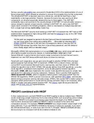 32
Serious security vulnerability was uncovered in September 2010 in the implementation of one of
these components, which allowed an attacker to uncover the encryption key for that component.
The affected ASP.NET component was not a critical one, and did not itself have a high
exploitability or damage potential. However, because the same key was used by all other
components, an attacker essentially obtained the key to the kingdom. This ASP.NET
vulnerability was a serious blow to the security design of ASP.NET 4.0 and all earlier versions—
serous enough to warrant a major security overhaul in ASP.NET 4.5, and a new ASP.NET
crypto stack (covered in the following chapters), which is now based on multiple keys derived
from a single high-entropy machineKey master key.
The Microsoft ASP.NET security team working on ASP.NET 4.5 realized that .NET had no KDF
implementation designed for high-entropy SKM, and had the following to say on the .NET Web
Development and Tools Blog:
“At this point we resigned ourselves to the fact that we'd have to implement the KDF in
our own layer rather than calling any existing APIs. … We ended up choosing NIST
SP800-108 [PDF link] due to the fact that it is designed to derive a new key from an
existing high-entropy key rather than from a low-entropy password, and this behavior
more closely aligns with our intended usage.”
Microsoft’s SP800-108 implementation is in a new SP800_108 class, which along with about 18
other tightly-coupled new security classes, is marked private internal in their
System.Web.dll. It seems that we also have to resign ourselves to the fact that we have to
implement our own KDF because Microsoft does not share its new toys.
Faced with such resignation, we can give some thought to whether SP800-108 is the best
general-purpose high-entropy KDF to implement. SP800-108 is a decent choice, and also
comes NIST-recommended. Microsoft had to react quickly, and their choice of SP800-108
shifted the algorithm risk to NIST. SP800-108 actually defines three KDF algorithms: a counter
mode algorithm, a feedback mode algorithm, and a double-pipeline iteration algorithm.
Microsoft’s SP800_108 class implements the counter mode algorithm because it is simple, fast,
and allows O(1) derivation of any key subsection. However, there is another KDF algorithm,
HMAC-based KDF (HKDF), which is arguably a better generic multi-purpose KDF than the
SP800-108 algorithms. HKDF is proven to be secure, well-specified (RFC-5869), and includes
distinct entropy-extraction and key-derivation steps. SP800_108 counter KDF is better suited for
scenarios where performance is crucial and the entropy-extraction step is not necessary, while
HKDF is a better and safer general-purpose KDF. The Inferno crypto library provides both
HKDF and SP 800_108_Ctr implementations.
PBKDF2 combined with HKDF
It often makes sense to use both PBKDF2 and HKDF together to derive multiple keys. PBKDF2
excels at deriving a single master key from a low-entropy SKM, such as anything user provided.
However, PBKDF2 is ill-suited for producing output beyond the length of its HMAC-wrapped
hash function, because each additional PBKDF2 rotation is subject to the same slow
computation process. For example, PBKDF2-SHA256 has a single-rotation output length of 32
bytes (256 bits). If you ask PBKDF2-SHA256 for 64 bytes of output (for example, if you need
two 256-bit derived keys), or even if you ask it for 32+1=33 bytes, PBKDF2-SHA256 will take
twice as long to run, because it will do two rotations instead of one.
 