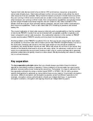 34
Typical client-side devices tend to have inferior CPU and memory resources compared to
server-side infrastructure. Client-side software is often not even able to fully utilize the client-
side resources that are available. Many modern browsers are stuck in 32-bit mode even when
they are running in 64-bit environments and are unable to fully utilize available memory. Even
when browsers are running in 64-bit mode, their computational capabilities are typically limited
by their single-threaded JavaScript engines and are unable to fully utilize available CPUs.
Mobile client devices are often primarily battery-powered, and are even further constrained in
their resource capabilities. There is also client-side CPU throttling to preserve and extend
battery life.
The crucial implication of client-side resource inferiority and unpredictability is that the number
of client-side PBKDF2 rounds that can be tolerated with acceptable usability is typically a lot
lower compared to server-side execution. Any substantial reduction in the number of PBKDF
rounds would weaken PBKDF2 security and circumvent its intended purpose.
Another problem is that PBKDF2 is salted (if it’s not, then you’re not using it right). Salt values
are available on the server side (which makes server-side PBKDF2 straightforward), but not on
the client side. Sending salt values to the client side would not only introduce additional
complexity, but would weaken security as well. While salt values do not have to be secret, they
should not be blissfully disclosed to anyone who asks, either. An adversary could ask for a salt
value of an administrator account and combine it with a list of common passwords to generate
potential credentials and quickly mount an online attack. Blindly disclosing salt values is clearly
not in our best interests.
Key separation
The key separation principle states that you should always use distinct keys for distinct
algorithms and distinct modes of operation. Some violations of this principle can even lead to
plaintext recovery without ever knowing the secret key. Fortunately, it is easy to adhere to the
key separation principle by using a master-keyed HKDF or SP800_108_Ctr with a purpose-
specific distinguisher to generate as many distinct keys as you require. In symmetric encryption
scenarios, different encryption and decryption purposes as well as different operations (for
example, encryption versus authentication) should use independent keys. In asymmetric
encryption scenarios, encryption and signing should use independent key pairs.
 