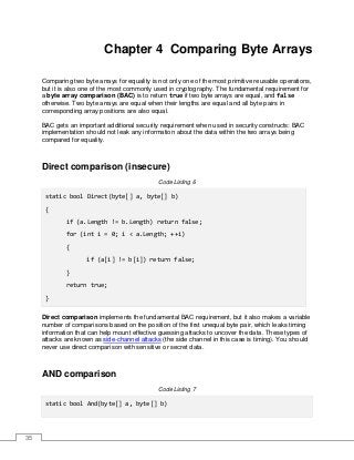 35
Chapter 4 Comparing Byte Arrays
Comparing two byte arrays for equality is not only one of the most primitive reusable operations,
but it is also one of the most commonly used in cryptography. The fundamental requirement for
a byte array comparison (BAC) is to return true if two byte arrays are equal, and false
otherwise. Two byte arrays are equal when their lengths are equal and all byte pairs in
corresponding array positions are also equal.
BAC gets an important additional security requirement when used in security constructs: BAC
implementation should not leak any information about the data within the two arrays being
compared for equality.
Direct comparison (insecure)
Code Listing 6
static bool Direct(byte[] a, byte[] b)
{
if (a.Length != b.Length) return false;
for (int i = 0; i < a.Length; ++i)
{
if (a[i] != b[i]) return false;
}
return true;
}
Direct comparison implements the fundamental BAC requirement, but it also makes a variable
number of comparisons based on the position of the first unequal byte pair, which leaks timing
information that can help mount effective guessing attacks to uncover the data. These types of
attacks are known as side-channel attacks (the side channel in this case is timing). You should
never use direct comparison with sensitive or secret data.
AND comparison
Code Listing 7
static bool And(byte[] a, byte[] b)
 