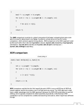 36
{
bool f = a.Length == b.Length;
for (int i = 0; i < a.Length && i < b.Length; ++i)
{
f &= a[i] == b[i];
}
return f;
}
The AND comparison is similar to a direct comparison that keeps comparing byte pairs even
after the result is determined to be false. It performs a fixed amount of work in every
comparison, which protects against timing attacks. AND comparison is the BAC approach used
by Microsoft within their internal CryptoUtil classes (System.Web.Security.Cryptography
namespace—System.Web assembly and System.Web.Helpers namespace—
System.Web.WebPages assembly).
XOR comparison
Code Listing 8
static bool Xor(byte[] a, byte[] b)
{
int x = a.Length ^ b.Length;
for (int i = 0; i < a.Length && i < b.Length; ++i)
{
x |= a[i] ^ b[i];
}
return x == 0;
}
XOR comparison exploits the fact that equal byte pairs XOR to zero and OR-ing all XOR-ed
results together would only produce zero if all byte pairs are equal. The XOR approach might
have a slight advantage over the AND approach because the XOR-OR combination is pure bit
shifting, and is typically compiled into direct assembly equivalents, while Boolean AND
combination can be compiled into conditional branching instructions, which might have different
timings.
 