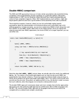 37
Double-HMAC comparison
The AND and XOR approaches force you to make certain assumptions about potential timing
variabilities in the implementation of basic operations on a particular platform. Microsoft’s
implementation of .NET runs on Windows, where Microsoft has a good understanding and
control of how compilation happens. Other .NET implementations, such as Mono, might also
target specific platforms and have a good handle on what assembly-level code is produced.
There might be scenarios, however, where you are not comfortable making specific
assumptions about the implementation of low-level primitives such as Boolean logic or bit-
shifting operations. In these scenarios, you can do a random-key HMAC of both arrays first, and
then do BAC on the HMAC results rather than on the original arrays. Once you replace the
original arrays with their HMAC equivalents, the choice of BAC is no longer important: you can
use either one.
Code Listing 9
static bool DoubleHMAC(byte[] a, byte[] b)
{
byte[] aHMAC, bHMAC;
using (var hmac = HMACFactories.HMACSHA1())
{
// key unpredictability not required
hmac.Key = Guid.NewGuid().ToByteArray();
aHMAC = hmac.ComputeHash(a);
bHMAC = hmac.ComputeHash(b);
}
return Xor(aHMAC, bHMAC) && Xor(a, b);
}
Note that when Xor(aHMAC, bHMAC) returns true, we actually return the result of an additional
Xor(a, b). The reason is that fixed-length digests such as hash functions and HMAC are
guaranteed to have domain collisions. There must exist two arbitrary-length unequal arrays a
and b, which produce the same fixed-length hash/HMAC value. You cannot come up with such
a and b, but they do exist. We perform an additional BAC on (a, b) directly in order to ensure
that such collisions, when they happen, do not lead to a false positive result.
The double-HMAC approach is obviously slower and more complex than all other approaches
discussed so far. We prefer the XOR approach for all Microsoft .NET-to-MSIL languages (C#,
VB.NET, F#), and the double-HMAC approach for languages that ship source code to be
compiled with an undetermined compiler (JavaScript).
 