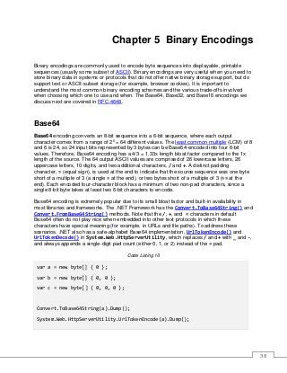 38
Chapter 5 Binary Encodings
Binary encodings are commonly used to encode byte sequences into displayable, printable
sequences (usually some subset of ASCII). Binary encodings are very useful when you need to
store binary data in systems or protocols that do not offer native binary storage support, but do
support text or ASCII-subset storage (for example, browser cookies). It is important to
understand the most common binary encoding schemes and the various trade-offs involved
when choosing which one to use and when. The Base64, Base32, and Base16 encodings we
discuss next are covered in RFC-4648.
Base64
Base64 encoding converts an 8-bit sequence into a 6-bit sequence, where each output
character comes from a range of 26
= 64 different values. The least common multiple (LCM) of 8
and 6 is 24, so 24 input bits represented by 3 bytes can be Base64-encoded into four 6-bit
values. Therefore, Base64 encoding has a 4/3 = 1.33x length bloat factor compared to the 1x
length of the source. The 64 output ASCII values are comprised of 26 lowercase letters, 26
uppercase letters, 10 digits, and two additional characters, / and +. A distinct padding
character, = (equal sign), is used at the end to indicate that the source sequence was one byte
short of a multiple of 3 (a single = at the end), or two bytes short of a multiple of 3 (== at the
end). Each encoded four-character block has a minimum of two non-pad characters, since a
single 8-bit byte takes at least two 6-bit characters to encode.
Base64 encoding is extremely popular due to its small bloat factor and built-in availability in
most libraries and frameworks. The .NET Framework has the Convert.ToBase64String() and
Convert.FromBase64String() methods. Note that the /, +, and = characters in default
Base64 often do not play nice when embedded into other text protocols in which these
characters have special meaning (for example, in URLs and file paths). To address these
scenarios, .NET also has a safe-alphabet Base64 implementation, UrlTokenEncode() and
UrlTokenDecode() in System.Web.HttpServerUtility, which replaces / and + with _ and -,
and always appends a single-digit pad count (either 0, 1, or 2) instead of the = pad.
Code Listing 10
var a = new byte[] { 0 };
var b = new byte[] { 0, 0 };
var c = new byte[] { 0, 0, 0 };
Convert.ToBase64String(a).Dump();
System.Web.HttpServerUtility.UrlTokenEncode(a).Dump();
 