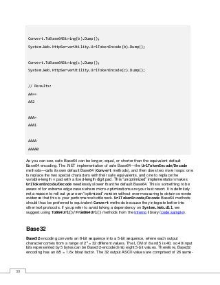 39
Convert.ToBase64String(b).Dump();
System.Web.HttpServerUtility.UrlTokenEncode(b).Dump();
Convert.ToBase64String(c).Dump();
System.Web.HttpServerUtility.UrlTokenEncode(c).Dump();
// Results:
AA==
AA2
AAA=
AAA1
AAAA
AAAA0
As you can see, safe Base64 can be longer, equal, or shorter than the equivalent default
Base64 encoding. The .NET implementation of safe Base64—the UrlTokenEncode/Decode
methods—calls its own default Base64 (Convert methods), and then does two more loops: one
to replace the two special characters with their safe equivalents, and one to replace the
variable-length = pad with a fixed-length digit pad. This “unoptimized” implementation makes
UrlTokenEncode/Decode needlessly slower than the default Base64. This is something to be
aware of for extreme edge cases where micro-optimizations are your last resort. It is definitely
not a reason to roll out your own “optimized” version without ever measuring to obtain concrete
evidence that this is your performance bottleneck. UrlTokenEncode/Decode Base64 methods
should thus be preferred to equivalent Convert methods because they integrate better into
other text protocols. If you prefer to avoid taking a dependency on System.Web.dll, we
suggest using ToB64Url()/FromB64Url() methods from the Inferno library (code sample).
Base32
Base32 encoding converts an 8-bit sequence into a 5-bit sequence, where each output
character comes from a range of 25
= 32 different values. The LCM of 8 and 5 is 40, so 40 input
bits represented by 5 bytes can be Base32-encoded into eight 5-bit values. Therefore, Base32
encoding has an 8/5 = 1.6x bloat factor. The 32 output ASCII values are comprised of 26 same-
 