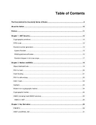 4
Table of Contents
The Story behind the Succinctly Series of Books...................................................................................8
About the Author.......................................................................................................................................10
Preface .......................................................................................................................................................11
Chapter 1 .NET Security ..........................................................................................................................12
Cryptographic primitives ........................................................................................................................12
FIPS mode .............................................................................................................................................12
Random number generators..................................................................................................................13
System.Random ..................................................................................................................................13
RNGCryptoServiceProvider.................................................................................................................15
Random integers in min-max range.....................................................................................................17
Chapter 2 Hashes and MACs ..................................................................................................................19
Object.GetHashCode.............................................................................................................................19
FNV-1a hash..........................................................................................................................................20
Hash flooding .........................................................................................................................................21
FNV-1a with entropy ..............................................................................................................................22
SHA-1 hash............................................................................................................................................23
SipHash..................................................................................................................................................23
Modern non-cryptographic hashes ........................................................................................................24
Cryptographic hashes............................................................................................................................24
HMAC (including hash/HMAC factories)................................................................................................25
HMAC in .NET .....................................................................................................................................25
Chapter 3 Key Derivation ........................................................................................................................29
PBKDF2 .................................................................................................................................................29
HKDF and SP800_108 ..........................................................................................................................31
 