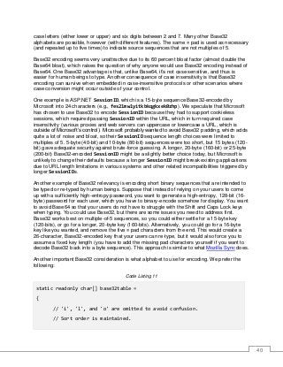 40
case letters (either lower or upper) and six digits between 2 and 7. Many other Base32
alphabets are possible, however (with different features). The same = pad is used as necessary
(and repeated up to five times) to indicate source sequences that are not multiples of 5.
Base32 encoding seems very unattractive due to its 60 percent bloat factor (almost double the
Base64 bloat), which raises the question of why anyone would use Base32 encoding instead of
Base64. One Base32 advantage is that, unlike Base64, it’s not case sensitive, and thus is
easier for human beings to type. Another consequence of case insensitivity is that Base32
encoding can survive when embedded in case-insensitive protocols or other scenarios where
case conversion might occur outside of your control.
One example is ASP.NET SessionID, which is a 15-byte sequence Base32-encoded by
Microsoft into 24 characters (e.g., fes21mw1yitkbkqgkxek0zhp). We speculate that Microsoft
has chosen to use Base32 to encode SessionID because they had to support cookieless
sessions, which required passing SessionID within the URL, which in turn required case
insensitivity (various proxies and web servers can uppercase or lowercase a URL, which is
outside of Microsoft’s control). Microsoft probably wanted to avoid Base32 padding, which adds
quite a lot of noise and bloat, so their SessionID sequence length choices were limited to
multiples of 5. 5-byte (40-bit) and 10-byte (80-bit) sequences were too short, but 15 bytes (120-
bit) gave adequate security against brute-force guessing. A longer, 20-byte (160-bit) or 25-byte
(200-bit) Base32-encoded SessionID might be a slightly better choice today, but Microsoft is
unlikely to change their defaults because a longer SessionID might break existing applications
due to URL length limitations in various systems and other related incompatibilities triggered by
longer SessionIDs.
Another example of Base32 relevancy is encoding short binary sequences that are intended to
be typed or re-typed by human beings. Suppose that instead of relying on your users to come
up with a sufficiently high-entropy password, you want to generate a high-entropy, 128-bit (16-
byte) password for each user, which you have to binary-encode somehow for display. You want
to avoid Base64 so that your users do not have to struggle with the Shift and Caps Lock keys
when typing. You could use Base32, but there are some issues you need to address first.
Base32 works best on multiple-of-5 sequences, so you could either settle for a 15-byte key
(120-bits), or go for a longer, 20-byte key (160-bits). Alternatively, you could go for a 16-byte
key like you wanted, and remove the five = pad characters from the end. This would create a
26-character, Base32-encoded key that your users can re-type, but it would also force you to
assume a fixed key length (you have to add the missing pad characters yourself if you want to
decode Base32 back into a byte sequence). This approach is similar to what Mozilla Sync does.
Another important Base32 consideration is what alphabet to use for encoding. We prefer the
following:
Code Listing 11
static readonly char[] base32table =
{
// 'i', 'l', and 'o' are omitted to avoid confusion.
// Sort order is maintained.
 