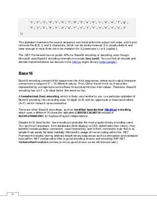41
'1','2','3','4','5','6','7','8','9','a','b','c','d','e','f','g',
'h','j','k','m','n','p','q','r','s','t','u','v','w','x','y','z'
};
This alphabet maintains the source sequence sort order within the output sort order, and it also
removes the 0, O, i, and l characters, which can be easily misread. 1 is usually distinct and
clear enough in most fonts not to be mistaken for l (lowercase L) or I (capital i).
The .NET Framework has no public APIs for Base32 encoding or decoding, even though
Microsoft uses Base32 encoding internally to encode SessionID. You can find all encode and
decode implementations we discuss in the Inferno crypto library (code sample).
Base16
Base16 encoding converts 8-bit sequences into 4-bit sequences, where each output character
comes from a range of 24
= 16 different values. The LCM of 8 and 4 is 8, so 8 input bits
represented by a single byte can be Base16-encoded into two 4-bit values. Therefore, Base16
encoding has a 2/1 = 2x bloat factor (the worst so far).
A hexadecimal (hex) encoding, which is likely very familiar to you, is a particular alphabet of
Base16 encoding. Hex encoding uses 10 digits (0–9) and six uppercase or lowercase letters
(A–F), which makes it case insensitive.
There are other Base16 encodings, such as modified hexadecimal (ModHex) encoding,
which uses a different 16-character alphabet (CBDEFGHIJKLNRTUV instead of
0123456789ABCDEF) for keyboard layout independence.
Despite its 2x bloat factor, hex encoding is probably the most popular binary encoding used.
You can find it anywhere, from databases (blob display) to CSS stylesheets (hex colors). Hex
benefits include padless conversion, case insensitivity, and to/from conversion logic that is so
simple it can easily be done mentally. Microsoft’s usage of hex encoding within the .NET
Framework includes storing arbitrary-length binary sequences such as encryption and validation
keys within .NET configuration files (a good encoding choice) and encoding ASP.NET
FormsAuthentication cookies (a not-so-good choice, as we will discuss later).
 
