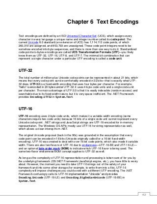 42
Chapter 6 Text Encodings
Text encodings are defined by an ISO Universal Character Set (UCS), which assigns every
character in every language a unique name and integer number called its code point. The
current Unicode 8.0 standard (an extension of UCS) has 1,114,112 code points, of which
260,319 are assigned, and 853,793 are unassigned. These code point integers need to be
somehow encoded into byte sequences, and there is more than one way to do it. Standardized
code-points-to-bytes encodings are called UCS Transformation Formats (UTF)—you likely
know them as UTF-32, UTF-16, UTF-8, and UTF-7. The minimal bit combination that can
represent a single character under a particular UTF encoding is called a code unit.
UTF-32
The total number of million-plus Unicode code points can be represented in about 21 bits, which
means that every code point can be comfortably encoded in 32 bits—that is exactly what UTF-
32 does. UTF-32 is a fixed-width encoding that uses four bytes per character. For example,
“hello” is encoded in 20 bytes under UTF-32; it uses 4-byte code units and a single code unit
per character. The main advantage of UTF-32 is that it is easily indexable (random access) and
searchable due to its fixed-width nature, but it is very space inefficient. The .NET Framework
provides Encoding.UTF32 in System.Text.
UTF-16
UTF-16 encoding uses 2-byte code units, which makes it a variable-width encoding (some
characters require two code units) because 16 bits of a single code unit cannot represent every
Unicode code point. .NET strings and JavaScript strings are UTF-16-encoded for in-memory
representation. The Windows OS APIs mostly use UTF-16 for string representation as well,
which allows a clean interop from .NET.
The original Unicode proposal (back in the 90s) was grounded in the assumption that every
code point can be encoded in 16 bits (Unicode originally called for a 16-bit fixed-width
encoding). UTF-16 was created to deal with over-16-bit code points, which also made it variable
width. There are also two flavors of UTF-16 due to endianness—UTF-16-BE and UTF-16-LE—
and an optional byte order mark (BOM) to indicate which UTF-16 flavor is being used. The
same two-flavor endianness/BOM concept applies to UTF-32 as well.
As long as the complexity of UTF-16 representation and processing is taken care of for you by
the underlying framework (OS/.NET Framework/JavaScript engine, etc.), you have little to worry
about. However, the moment you need to take UTF-16 strings out of the safety of your
framework and into some other storage (for example, to write them into a file), UTF-16
complexity will impose challenges you could avoid with a different UTF encoding. The .NET
Framework confusingly calls its UTF-16 implementation “Unicode” and provides
Encoding.Unicode (UTF-16-LE) and Encoding.BigEndianUnicode (UTF-16-BE) in
System.Text.
 