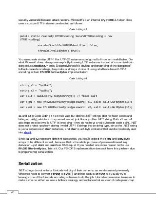 45
security vulnerabilities and attack vectors. Microsoft’s own internal CryptoUtil helper class
uses a custom UTF instance constructed as follows:
Code Listing 13
public static readonly UTF8Encoding SecureUTF8Encoding = new
UTF8Encoding(
encoderShouldEmitUTF8Identifier: false,
throwOnInvalidBytes: true);
You can create similar UTF-16 or UTF-32 instances configured to throw on invalid bytes. Do
what Microsoft does: always use explicitly-throwing UTF instances instead of convenient-but-
dangerous Encoding.* ones. Despite Microsoft’s obvious understanding of the dangers of
fallback-based encodings, they make a strange choice of using a fallback-based UTF-8
encoding in their Rfc2898DeriveBytes implementation:
Code Listing 14
string s1 = "ud8ab";
string s2 = "ud8cd";
var salt = Guid.Empty.ToByteArray(); // fixed salt
var skm1 = new Rfc2898DeriveBytes(password: s1, salt: salt).GetBytes(16);
var skm2 = new Rfc2898DeriveBytes(password: s2, salt: salt).GetBytes(16);
s1 and s2 in Code Listing 14 are two valid but distinct .NET strings (distinct hash codes and
failing equality), which can be passed around just like any other .NET string. Both s1 and s2
also happen to be invalid UTF-16 encoding—they do not have a valid Unicode code point. .NET
does not protect you from storing invalid UTF-16 strings inside string type, since the .NET string
is just a sequence of char instances, and char is a 2-byte container that can be losslessly cast
into short.
Since s1 and s2 represent different passwords, you would expect the skm1 and skm2 byte
arrays to be different as well, because that is the whole purpose of password-based key
derivation—yet skm1 and skm2 are BAC-equal. If you needed one more reason not to use
Rfc2898DeriveBytes, this is it. Our PBKDF2 implementation does not have this problem due
to proper string serialization.
Serialization
.NET strings do not enforce Unicode validity of their contents, as we discussed previously.
When we need to convert string to byte[] and then back to string, we usually try to
leverage one of the Unicode encoding schemes to do the job. Unicode conversion forces us to
make a choice: either we use a fallback strategy and replace what we cannot code-point-map
 