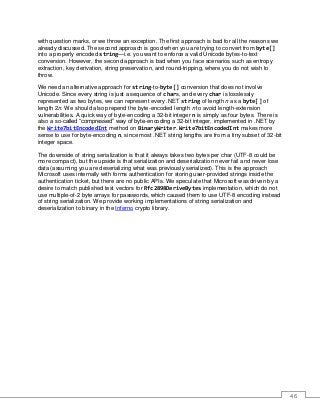 46
with question marks, or we throw an exception. The first approach is bad for all the reasons we
already discussed. The second approach is good when you are trying to convert from byte[]
into a properly encoded string—i.e. you want to enforce a valid Unicode bytes-to-text
conversion. However, the second approach is bad when you face scenarios such as entropy
extraction, key derivation, string preservation, and round-tripping, where you do not wish to
throw.
We need an alternative approach for string-to-byte[] conversion that does not involve
Unicode. Since every string is just a sequence of chars, and every char is losslessly
represented as two bytes, we can represent every .NET string of length n as a byte[] of
length 2n. We should also prepend the byte-encoded length n to avoid length-extension
vulnerabilities. A quick way of byte-encoding a 32-bit integer n is simply as four bytes. There is
also a so-called “compressed” way of byte-encoding a 32-bit integer, implemented in .NET by
the Write7bitEncodedInt method on BinaryWriter. Write7bitEncodedInt makes more
sense to use for byte-encoding n, since most .NET string lengths are from a tiny subset of 32-bit
integer space.
The downside of string serialization is that it always takes two bytes per char (UTF-8 could be
more compact), but the upside is that serialization and deserialization never fail and never lose
data (assuming you are deserializing what was previously serialized). This is the approach
Microsoft uses internally with forms authentication for storing user-provided strings inside the
authentication ticket, but there are no public APIs. We speculate that Microsoft was driven by a
desire to match published test vectors for Rfc2898DeriveBytes implementation, which do not
use multiple-of-2 byte arrays for passwords, which caused them to use UTF-8 encoding instead
of string serialization. We provide working implementations of string serialization and
deserialization to binary in the Inferno crypto library.
 