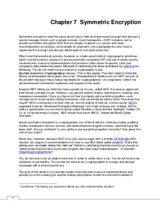 47
Chapter 7 Symmetric Encryption
Symmetric encryption uses the same secret key to hide and later reveal (encrypt and decrypt) a
secret message. Given such a simple concept, most frameworks—.NET included—fail to
provide symmetric encryption APIs that are simple, foolproof (i.e. secure and resist
misconfiguration and abuse), and useable by engineers (not cryptographers) who have a
requirement to encrypt and decrypt data based on a shared secret key.
What most frameworks do provide, however, is a wide assortment of cryptographic primitives,
which could be used to construct a secure symmetric encryption API, but are in reality used to
create broken, insecure implementations that provide a false sense of security (until your
company’s data makes the news). Microsoft is reinforcing this false confidence by claiming the
following: “You do not need to be an expert in cryptography to use
[System.Security.Cryptography] classes.” This is like saying “You don’t need to know the
driving rules because we’ve given you a car.” Standardization bodies such as NIST are part of
the problem because they produce standards for cryptographers—not engineers—which the
aforementioned frameworks implement and expose to the world.
Imagine NIST telling you that they have a great car for you, called AES. It is secure, approved,
time-tested, and safe to use. However, you get the engine, brakes, transmission, steering, and
suspension separately. Once you figure out how to properly put everything together—and
manage not to screw up the coding mechanics—the car should be safe to drive. How does that
sound? AES is technically not even that car, but the engine of that car: a block cipher. AES is
supposed to be an “Advanced Encryption Standard,” but it fails at being one. Instead, AES is
really a specification to use a block cipher called Rijndael in three defined “strength” modes (10,
12, or 14 transformation cycles). AES should have been ABCS, “Advanced Block Cipher
Standard.”
Actual symmetric encryption is a cryptographic zoo of block ciphers, chaining modes, padding
modes, initialization vectors, nonces, and authenticated encryption modes—and that’s just the
basic stuff. Are you confident1
in your ability to put everything together correctly? How about the
rest of your team?
Never fear, however, because NIST is at your service again with a friendly SP-800-38a AES
manual: 22+ pages of recommendations on how to use AES block cipher properly. That’s like
asking your car dealer where the “start car” button is, and being handed a technical manual on
“wiring direct-injection twin-scroll-turbo engines with dual-clutch transmissions”...in German.
Doppelkupplungsgetriebe?
You do not have to be an engine mechanic in order to safely drive a car. You do not have to be
a dietitian to eat healthy. You should not have to be a cryptographer to encrypt and decrypt
messages with a shared secret key.
The goal of this section is to provide simple rules that lead to secure implementations and
prevent you from creating yet another broken permutation to litter the charred minefield of
1 Confidence: The feeling you experience before you fully understand the situation.
 
