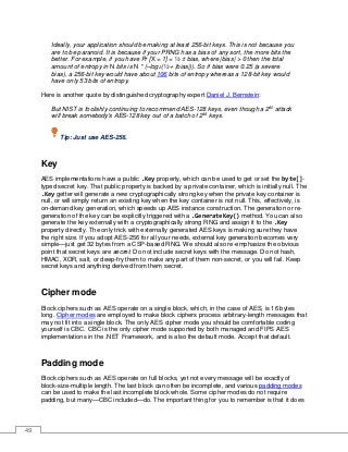 49
Ideally, your application should be making at least 256-bit keys. This is not because you
are to be paranoid. It is because if your PRNG has a bias of any sort, the more bits the
better. For example, if you have Pr [X = 1] = ½ ± bias, where |bias| > 0 then the total
amount of entropy in N bits is N * (–log2(½ + |bias|)). So if bias were 0.25 (a severe
bias), a 256-bit key would have about 106 bits of entropy whereas a 128-bit key would
have only 53 bits of entropy.
Here is another quote by distinguished cryptography expert Daniel J. Bernstein:
But NIST is foolishly continuing to recommend AES-128 keys, even though a 280
attack
will break somebody's AES-128 key out of a batch of 248
keys.
Tip: Just use AES-256.
Key
AES implementations have a public .Key property, which can be used to get or set the byte[]-
typed secret key. That public property is backed by a private container, which is initially null. The
.Key getter will generate a new cryptographically strong key when the private key container is
null, or will simply return an existing key when the key container is not null. This, effectively, is
on-demand key generation, which speeds up AES instance construction. The generation or re-
generation of the key can be explicitly triggered with a .GenerateKey() method. You can also
generate the key externally with a cryptographically strong RNG and assign it to the .Key
property directly. The only trick with externally generated AES keys is making sure they have
the right size. If you adopt AES-256 for all your needs, external key generation becomes very
simple—just get 32 bytes from a CSP-based RNG. We should also re-emphasize the obvious
point that secret keys are secret. Do not include secret keys with the message. Do not hash,
HMAC, XOR, salt, or deep-fry them to make any part of them non-secret, or you will fail. Keep
secret keys and anything derived from them secret.
Cipher mode
Block ciphers such as AES operate on a single block, which, in the case of AES, is 16 bytes
long. Cipher modes are employed to make block ciphers process arbitrary-length messages that
may not fit into a single block. The only AES cipher mode you should be comfortable coding
yourself is CBC. CBC is the only cipher mode supported by both managed and FIPS AES
implementations in the .NET Framework, and is also the default mode. Accept that default.
Padding mode
Block ciphers such as AES operate on full blocks, yet not every message will be exactly of
block-size-multiple length. The last block can often be incomplete, and various padding modes
can be used to make the last incomplete block whole. Some cipher modes do not require
padding, but many—CBC included—do. The important thing for you to remember is that it does
 