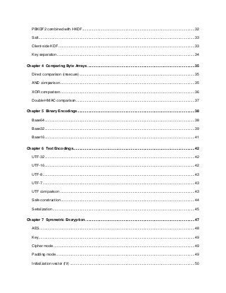 5
PBKDF2 combined with HKDF ..............................................................................................................32
Salt.........................................................................................................................................................33
Client-side KDF......................................................................................................................................33
Key separation .......................................................................................................................................34
Chapter 4 Comparing Byte Arrays .........................................................................................................35
Direct comparison (insecure).................................................................................................................35
AND comparison....................................................................................................................................35
XOR comparison....................................................................................................................................36
Double-HMAC comparison ....................................................................................................................37
Chapter 5 Binary Encodings...................................................................................................................38
Base64...................................................................................................................................................38
Base32...................................................................................................................................................39
Base16...................................................................................................................................................41
Chapter 6 Text Encodings.......................................................................................................................42
UTF-32...................................................................................................................................................42
UTF-16...................................................................................................................................................42
UTF-8.....................................................................................................................................................43
UTF-7.....................................................................................................................................................43
UTF comparison ....................................................................................................................................43
Safe construction ...................................................................................................................................44
Serialization ...........................................................................................................................................45
Chapter 7 Symmetric Encryption ...........................................................................................................47
AES........................................................................................................................................................48
Key.........................................................................................................................................................49
Cipher mode ..........................................................................................................................................49
Padding mode........................................................................................................................................49
Initialization vector (IV) ..........................................................................................................................50
 