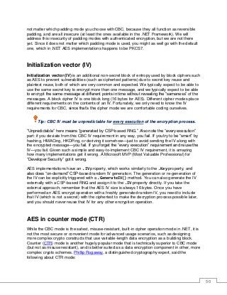50
not matter which padding mode you choose with CBC, because they all function as reversible
padding, and are all insecure (at least the ones available in the .NET Framework). We will
address this insecurity of padding modes with authenticated encryption, but we are not there
yet. Since it does not matter which padding mode is used, you might as well go with the default
one, which in .NET AES implementations happens to be PKCS7.
Initialization vector (IV)
Initialization vector (IV) is an additional non-secret block of entropy used by block ciphers such
as AES to prevent vulnerabilities (such as ciphertext patterns) due to secret key reuse and
plaintext reuse, both of which are very common and expected. We typically expect to be able to
use the same secret key to encrypt more than one message, and we typically expect to be able
to encrypt the same message at different points in time without revealing the “sameness” of the
messages. A block cipher IV is one block long (16 bytes for AES). Different cipher modes place
different requirements on the contents of an IV. Fortunately, we only need to know the IV
requirements for CBC, since that’s the cipher mode we are comfortable coding ourselves.
Tip: CBC IV must be unpredictable for every execution of the encryption process.
“Unpredictable” here means “generated by CSP-based RNG.” Also note the “every execution”
part: if you deviate from this CBC IV requirement in any way, you fail. If you try to be “smart” by
hashing, HMACing, HKDFing, or deriving it somehow—just to avoid sending the IV along with
the encrypted message—you fail. If you forget the “every execution” requirement and reuse the
IV—you fail. Given such a simple and easy-to-implement CBC IV requirement, it is amazing
how many implementations get it wrong. A Microsoft MVP (Most Valuable Professional) for
“Developer Security” got it wrong.
AES implementations have an .IV property, which works similarly to the .Key property, and
also does “on-demand” CSP-based random IV generation. The generation or re-generation of
the IV can be explicitly triggered with a .GenerateIV() method. You can also generate the IV
externally with a CSP-based RNG and assign it to the .IV property directly. If you take the
external approach, remember that the AES IV size is always 16 bytes. Once you have
performed an AES encrypt operation with a freshly generated random IV, you need to include
that IV (which is not a secret) with the ciphertext to make the decryption process possible later,
and you should never reuse that IV for any other encryption operation.
AES in counter mode (CTR)
While the CBC mode is the safest, misuse-resistant, built-in cipher operation mode in .NET, it is
not the most secure or convenient mode for advanced usage scenarios, such as designing
more complex crypto constructs that use variable-length data encryption as a building block.
Counter (CTR) mode is another hugely popular mode that is technically superior to CBC mode
(but not as misuse resistant), and is better suited as a data encryption component in other, more
complex crypto schemes. Phillip Rogaway, a distinguished cryptography expert, said the
following about CTR mode:
 