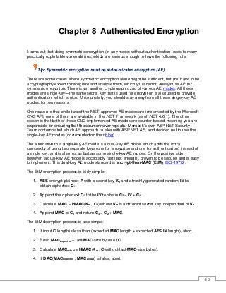 52
Chapter 8 Authenticated Encryption
It turns out that doing symmetric encryption (in any mode) without authentication leads to many
practically exploitable vulnerabilities, which are serious enough to have the following rule:
Tip: Symmetric encryption must be authenticated encryption (AE).
There are some cases where symmetric encryption alone might be sufficient, but you have to be
a cryptography expert to recognize and analyse them, which you are not. Always use AE for
symmetric encryption. There is yet another cryptographic zoo of various AE modes. All these
modes are single-key—the same secret key that is used for encryption is also used to provide
authentication, which is nice. Unfortunately, you should stay away from all these single-key AE
modes, for two reasons.
One reason is that while two of the NIST-approved AE modes are implemented by the Microsoft
CNG API, none of them are available in the .NET Framework (as of .NET 4.6.1). The other
reason is that both of these CNG-implemented AE modes are counter-based, meaning you are
responsible for ensuring that the counter never repeats. Microsoft’s own ASP.NET Security
Team contemplated which AE approach to take with ASP.NET 4.5, and decided not to use the
single-key AE modes (documented on their blog).
The alternative to a single-key AE mode is a dual-key AE mode, which adds the extra
complexity of using two separate keys (one for encryption and one for authentication) instead of
a single key, and is also not as fast as some single-key AE modes. On the positive side,
however, a dual-key AE mode is acceptably fast (fast enough), proven to be secure, and is easy
to implement. This dual-key AE mode standard is encrypt-then-MAC (EtM), ISO-19772.
The EtM encryption process is fairly simple:
1. AES-encrypt plaintext P with a secret key Ke and a freshly-generated random IV to
obtain ciphertext C1.
2. Append the ciphertext C1 to the IV to obtain C2 = IV + C1.
3. Calculate MAC = HMAC(Km , C2) where Km is a different secret key independent of Ke.
4. Append MAC to C2 and return C3 = C2 + MAC.
The EtM decryption process is also simple:
1. If input C length is less than (expected MAC length + expected AES IV length), abort.
2. Read MACexpected = last-MAC-size bytes of C.
3. Calculate MACactual = HMAC(Km , C-without-last-MAC-size bytes).
4. If BAC(MACexpected , MACactual) is false, abort.
 