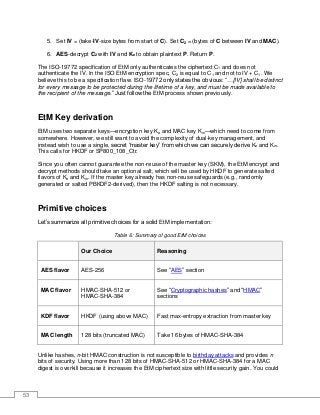 53
5. Set IV = (take-IV-size bytes from start of C). Set C2 = (bytes of C between IV and MAC).
6. AES-decrypt C2 with IV and Ke to obtain plaintext P. Return P.
The ISO-19772 specification of EtM only authenticates the ciphertext C1 and does not
authenticate the IV. In the ISO EtM encryption spec, C2 is equal to C1 and not to IV + C1. We
believe this to be a specification flaw. ISO-19772 only states the obvious: “…[IV] shall be distinct
for every message to be protected during the lifetime of a key, and must be made available to
the recipient of the message.” Just follow the EtM process shown previously.
EtM Key derivation
EtM uses two separate keys—encryption key Ke and MAC key Km—which need to come from
somewhere. However, we still want to avoid the complexity of dual-key management, and
instead wish to use a single, secret “master key” from which we can securely derive Ke and Km.
This calls for HKDF or SP800_108_Ctr.
Since you often cannot guarantee the non-reuse of the master key (SKM), the EtM encrypt and
decrypt methods should take an optional salt, which will be used by HKDF to generate salted
flavors of Ke and Km. If the master key already has non-reuse safeguards (e.g., randomly
generated or salted PBKDF2-derived), then the HKDF salting is not necessary.
Primitive choices
Let’s summarize all primitive choices for a solid EtM implementation:
Table 6: Summary of good EtM choices
Our Choice Reasoning
AES flavor AES-256 See “AES” section
MAC flavor HMAC-SHA-512 or
HMAC-SHA-384
See “Cryptographic hashes” and “HMAC”
sections
KDF flavor HKDF (using above MAC) Fast max-entropy extraction from master key
MAC length 128 bits (truncated MAC) Take 16 bytes of HMAC-SHA-384
Unlike hashes, n-bit HMAC construction is not susceptible to birthday attacks and provides n
bits of security. Using more than 128 bits of HMAC-SHA-512 or HMAC-SHA-384 for a MAC
digest is overkill because it increases the EtM ciphertext size with little security gain. You could
 