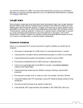 54
use more than 128 bits for a MAC if you have other requirements, as long as you understand
that there is no security-motivated argument to do so. Complete EtM implementation is available
in the Inferno crypto library.
Length leaks
Most encryption modes leak some information about the plaintext length, since longer ciphertext
typically implies longer plaintext. Padding modes contribute to this problem by adding one extra
padding block when the plaintext length is a multiple of the block size. A 16-byte plaintext would
get padded to 32 bytes with an extra 16-byte padding block during AES-CBC encryption, while a
15-byte plaintext would get padded to 16 bytes only. If plaintext length confidentiality is required,
you could (reversibly) pad all plaintext to the same length prior to encryption. This is often
impractical for a variety of reasons (for example, knowing all possible plaintext lengths up front),
so it is best to avoid dependency on plaintext length confidentiality.
Common mistakes
Here is a non-exhaustive list of common symmetric encryption mistakes you should learn to
recognize:
• Not using an unpredictable IV in CBC mode (IV is calculated somehow, or reused)
• Using symmetric encryption without authenticated encryption (i.e. MAC is not included)
• Using authenticated encryption but forgetting to include IV as part of MAC
• Not using two independent keys for EtM (same key or dependent keys)
• Using a non-cryptographically-strong RNG (for example, using System.Random()
instead of CSP-based RNG)
• Improperly deriving master key from SKM (for example, hashing a user-provided
password)
• Not using salt (correctly, at all, or using too much—for example, more than 128 bits)
• Using silent fallback with UTF encodings or using UTF-based encodings instead of string
serialization
• Not using constant-time byte array equality comparisons
• Using obsolete .NET crypto primitives still available in .NET (MD5, RC2, DES, etc.)
 