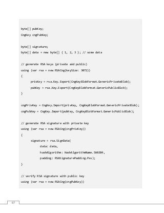 57
byte[] pubKey;
CngKey cngPubKey;
byte[] signature;
byte[] data = new byte[] { 1, 2, 3 }; // some data
// generate RSA keys (private and public)
using (var rsa = new RSACng(keySize: 3072))
{
privKey = rsa.Key.Export(CngKeyBlobFormat.GenericPrivateBlob);
pubKey = rsa.Key.Export(CngKeyBlobFormat.GenericPublicBlob);
}
cngPrivKey = CngKey.Import(privKey, CngKeyBlobFormat.GenericPrivateBlob);
cngPubKey = CngKey.Import(pubKey, CngKeyBlobFormat.GenericPublicBlob);
// generate RSA signature with private key
using (var rsa = new RSACng(cngPrivKey))
{
signature = rsa.SignData(
data: data,
hashAlgorithm: HashAlgorithmName.SHA384,
padding: RSASignaturePadding.Pss);
}
// verify RSA signature with public key
using (var rsa = new RSACng(cngPubKey))
 