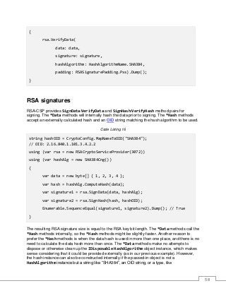 58
{
rsa.VerifyData(
data: data,
signature: signature,
hashAlgorithm: HashAlgorithmName.SHA384,
padding: RSASignaturePadding.Pss).Dump();
}
RSA signatures
RSA-CSP provides SignData/VerifyData and SignHash/VerifyHash method pairs for
signing. The *Data methods will internally hash the data prior to signing. The *Hash methods
accept an externally calculated hash and an OID string matching the hash algorithm to be used.
Code Listing 16
string hashOID = CryptoConfig.MapNameToOID("SHA384");
// OID: 2.16.840.1.101.3.4.2.2
using (var rsa = new RSACryptoServiceProvider(3072))
using (var hashAlg = new SHA384Cng())
{
var data = new byte[] { 1, 2, 3, 4 };
var hash = hashAlg.ComputeHash(data);
var signature1 = rsa.SignData(data, hashAlg);
var signature2 = rsa.SignHash(hash, hashOID);
Enumerable.SequenceEqual(signature1, signature2).Dump(); // True
}
The resulting RSA signature size is equal to the RSA key bit-length. The *Data methods call the
*Hash methods internally, so the *Hash methods might be slightly faster. Another reason to
prefer the *Hash methods is when the data hash is used in more than one place, and there is no
need to calculate the data hash more than once. The *Data methods make no attempts to
dispose or otherwise clean up the IDisposable HashAlgorithm object instance, which makes
sense considering that it could be provided externally (as in our previous example). However,
the hash instance can also be constructed internally if the passed-in object is not a
HashAlgorithm instance but a string like “SHA384”, an OID string, or a type, like
 