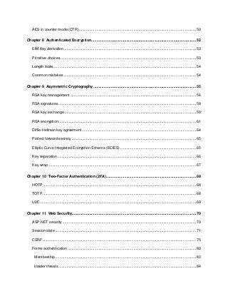 6
AES in counter mode (CTR) ..................................................................................................................50
Chapter 8 Authenticated Encryption......................................................................................................52
EtM Key derivation.................................................................................................................................53
Primitive choices ....................................................................................................................................53
Length leaks...........................................................................................................................................54
Common mistakes .................................................................................................................................54
Chapter 9 Asymmetric Cryptography ....................................................................................................55
RSA key management...........................................................................................................................56
RSA signatures ......................................................................................................................................58
RSA key exchange ................................................................................................................................59
RSA encryption ......................................................................................................................................61
Diffie-Hellman key agreement ...............................................................................................................64
Perfect forward secrecy .........................................................................................................................65
Elliptic Curve Integrated Encryption Scheme (ECIES) ..........................................................................65
Key separation .......................................................................................................................................66
Key wrap ................................................................................................................................................67
Chapter 10 Two-Factor Authentication (2FA)........................................................................................68
HOTP .....................................................................................................................................................68
TOTP......................................................................................................................................................68
U2F ........................................................................................................................................................69
Chapter 11 Web Security.........................................................................................................................70
ASP.NET security ..................................................................................................................................70
Session state .........................................................................................................................................71
CSRF .....................................................................................................................................................75
Forms authentication .............................................................................................................................80
Membership .........................................................................................................................................83
Insider threats ......................................................................................................................................84
 