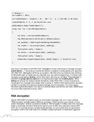 61
/* RSACng */
int keyBits = 3072;
int maxDataBytes = (keyBits / 8) - (48 * 2) - 2; // SHA-384 is 48 bytes
//maxDataBytes += 1; // go beyond max size
maxDataBytes.Dump("maxDataBytes");
using (var rsa = new RSACng(keyBits))
{
var data = new byte[maxDataBytes];
new RNGCryptoServiceProvider().GetBytes(data);
var padding = RSAEncryptionPadding.OaepSHA384;
var cipher = rsa.Encrypt(data, padding);
"Encryption works.".Dump();
var data2 = rsa.Decrypt(cipher, padding);
"Decryption works.".Dump();
Enumerable.SequenceEqual(data, data2).Dump(); // should be true
}
One issue to be aware of with RSA-CSP .Encrypt() is that it will accept a message of length
maxDataBytes + 1 and produce a ciphertext without complaints, but decrypting such ciphertext
with RSA-CSP .Decrypt() will throw an exception. We think this is just bad bounds-checking
on Microsoft’s part, so make sure you calculate your own valid message sizes, or at least verify
message round-tripping. RSACng, on the other hand, will throw an unhelpful “The parameter is
incorrect” CryptographicException on encrypting data larger than maxDataBytes. While
RSACng will at least not produce flawed ciphertexts (unlike RSA-CSP), it does not produce a
meaningful error message that explains what is going on. Neither RSA implementation provides
a helper to calculate the maximum allowed message size for encryption. For some reason,
Microsoft expects developers to be aware of internal details and do their own math. MSDN does
not cover these important nuances, either.
RSA encryption
Classic RSA-OAEP encryption works on short-length messages only, so in many contexts,
“RSA encryption” actually means “RSA key exchange,” which we have just covered. A more
useful “encryption” context is one that is similar to “AES encryption” context, where the message
length is practically unlimited. While block ciphers such as AES have operation modes (CBC,
CTR, etc.) to securely process variable-length plaintext, no such modes exist for asymmetric
encryption, which is the main reason to consider a hybrid symmetric or asymmetric approach
 
