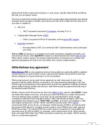 64
playing these build-a-crypto-protocol games or, even worse, actually implementing something
like that, you are doing it wrong.
There are at least three existing specifications with corresponding implementations that already
leverage hybrid encryption concepts, and chances are they all do a better job than what you or
your team is capable of:
• SSL/TLS
o .NET Framework has decent TLS support, including TLS 1.2.
• Cryptographic Message Syntax (CMS)
o CMS is a superset of PKCS #7 standards, and has good .NET support.
• OpenPGP standard
o Not supported by .NET, but commercial .NET implementations exist (and require
your trust).
TLS and CMS are based on a centralized trust model (centralized, allegedly trustworthy root
CAs and trust chains), while OpenPGP is based on a decentralized trust model (web of trust).
While neither model is perfect, the existing implementations of mechanics for container and
payload cryptography are likely to be much better than a custom implementation.
Diffie-Hellman key agreement
Diffie-Hellman (DH) is a key agreement protocol that enables two parties A and B to establish
a secret key over an open channel in such a way that both parties end up with the same key
without divulging it to anyone listening in on the conversation.
RSA-encrypt protocol can be used for key agreement as well, where party A picks a key,
encrypts it with B’s public RSA key, and sends it to B. One interesting advantage of DH over
RSA-encrypt for the purposes of key agreement is that DH key agreement implicitly binds both
parties’ public DH keys (sender and receiver), while RSA-encrypt key agreement binds only to
the receiver’s public RSA key.
Modern versions of the DH protocol are done over elliptic curves, and are called ECDH. It does
not matter what elliptic curves are, as long as you know that ECDH is a modern DH protocol.
There are different types of elliptic curves that can be used with ECDH, which roughly
correspond to different ECDH strengths (similar to AES 128/192/256 strengths). NIST has
standardized three different curves: P256, P384, and P521, all of which are available in .NET,
and roughly correspond to 128-bit, 192-bit, and 256-bit security levels. NIST Suite B
recommends P384, and so do we—not because 128-bit security of P256 is an issue by itself,
but because P384 allows for a healthy security margin in case PRNGs have a bias reducing
ECDH key entropy. The shared ECDH key is often used as a master key to seed additional
symmetric keys (for AES and MAC, for example), which would need to be at 128-bit security
level, and using P384 rather than P256 to generate a master key at a higher (192-bit) security
level is a conservative approach.
 