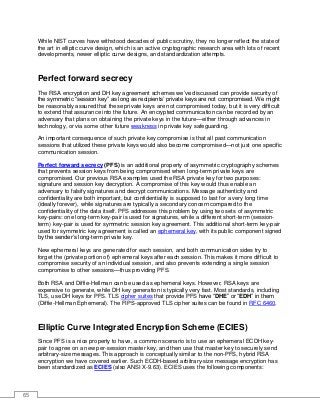 65
While NIST curves have withstood decades of public scrutiny, they no longer reflect the state of
the art in elliptic curve design, which is an active cryptographic research area with lots of recent
developments, newer elliptic curve designs, and standardization attempts.
Perfect forward secrecy
The RSA encryption and DH key agreement schemes we’ve discussed can provide security of
the symmetric “session key” as long as recipients’ private keys are not compromised. We might
be reasonably assured that these private keys are not compromised today, but it is very difficult
to extend that assurance into the future. An encrypted communication can be recorded by an
adversary that plans on obtaining the private keys in the future—either through advances in
technology, or via some other future weakness in private key safeguarding.
An important consequence of such private key compromise is that all past communication
sessions that utilized these private keys would also become compromised—not just one specific
communication session.
Perfect forward secrecy (PFS) is an additional property of asymmetric cryptography schemes
that prevents session keys from being compromised when long-term private keys are
compromised. Our previous RSA examples used the RSA private key for two purposes:
signature and session key decryption. A compromise of this key would thus enable an
adversary to falsify signatures and decrypt communications. Message authenticity and
confidentiality are both important, but confidentiality is supposed to last for a very long time
(ideally forever), while signatures are typically a secondary concern compared to the
confidentiality of the data itself. PFS addresses this problem by using two sets of asymmetric
key-pairs: one long-term key-pair is used for signatures, while a different short-term (session-
term) key-pair is used for symmetric session key agreement. This additional short-term key-pair
used for symmetric key agreement is called an ephemeral key, with its public component signed
by the sender’s long-term private key.
New ephemeral keys are generated for each session, and both communication sides try to
forget the (private portion of) ephemeral keys after each session. This makes it more difficult to
compromise security of an individual session, and also prevents extending a single session
compromise to other sessions—thus providing PFS.
Both RSA and Diffie-Hellman can be used as ephemeral keys. However, RSA keys are
expensive to generate, while DH key generation is typically very fast. Most standards, including
TLS, use DH keys for PFS. TLS cipher suites that provide PFS have “DHE” or “EDH” in them
(Diffie-Hellman Ephemeral). The FIPS-approved TLS cipher suites can be found in RFC 6460.
Elliptic Curve Integrated Encryption Scheme (ECIES)
Since PFS is a nice property to have, a common scenario is to use an ephemeral ECDH key-
pair to agree on a new per-session master key, and then use that master key to securely send
arbitrary-size messages. This approach is conceptually similar to the non-PFS, hybrid RSA
encryption we have covered earlier. Such ECDH-based arbitrary-size message encryption has
been standardized as ECIES (also ANSI X-9.63). ECIES uses the following components:
 