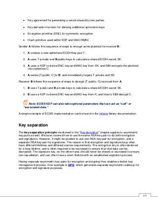 66
• Key agreement for generating a secret shared by two parties
• Key derivation function for deriving additional symmetric keys
• Encryption primitive (ENC) for symmetric encryption
• Hash primitive used within KDF and MAC/HMAC
Sender A follows this sequence of steps to encrypt some plaintext for receiver B:
1. A creates a new ephemeral ECDH key-pair T.
2. A uses T-private and B-public keys to calculate a shared ECDH secret SK.
3. A uses a KDF to derive ENC-key and MAC-key from SK, and EtM-encrypts the plaintext
into ciphertext C.
4. A sends [T-public, C] to B, and immediately forgets T-private and SK.
Receiver B follows this sequence of steps to decrypt [T-public, C] received from A:
1. B uses T-public and B-private keys to calculate a shared ECDH secret SK.
2. B uses a KDF to derive ENC-key and MAC-key from K, and tries to EtM-decrypt C.
Note: ECIES KDF can also take optional parameters that can act as “salt” or
“associated data.”
A simple example of ECIES implementation can be found in the Inferno library documentation.
Key separation
The key separation principle mentioned in the “Key derivation” chapter applies to asymmetric
key pairs as well. We have covered how to use the same RSA key pair to do both encryption
and signatures. However, it might be prudent to use one RSA key-pair for encryption, and a
separate RSA key-pair for signatures. The reason is that encryption and signature keys often
have different lifetimes and different escrow requirements. The encryption key is often destined
for a long lifetime, and is often required to be escrowed to ensure that vital data can be
decrypted. The signature key, on the other hand, should never be shared or escrowed to ensure
non-repudiation, and can often have a short lifetime with an established expiration process.
Having separate asymmetric key pairs for encryption and signing thus enables a better key
management process. One example is GPG, which generates separate asymmetric subkeys for
encryption and signature purposes.
 