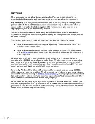 67
Key wrap
Many cryptographic protocols and standards talk about “key wrap”, so it is important to
understand what key wrap is, and more importantly, why you are unlikely to ever need it.
Key wrap (KW) is an encryption mechanism that aims to provide privacy and integrity of the
plaintext without the use of nonces (such as IVs or random bits). In other words, KW is a
specialized form of authenticated encryption (AE) that does not require counters or a
cryptographically secure random number generator.
The lack of nonce or random-bit dependency makes KW schemes a form of deterministic
authenticated encryption—the same key KW-encrypting the same plaintext will always produce
the same ciphertext.
The following reasons might make KW schemes preferable over other AE schemes:
• Some environments either do not support high-quality CSRNG or make CSRNG bits
very difficult and costly to obtain.
• Some environments implement only one crypto primitive, such as AES. KW schemes
such as AES-KW use only a single crypto primitive (AES), while many AE schemes are
more complicated.
Most real uses of KW are in legacy applications and protocols, or in low-level/hardware
scenarios where CSRNG is unavailable or costly. Since KW schemes are trying to ensure that
every single bit of ciphertext depends on every single bit of plaintext, they are doing a lot of
additional permutation work, and are thus very slow—many times slower than AES. They also
usually get progressively slower (per-bit) with longer plaintexts.
Fortunately, Windows OS and the .NET environment have a good, fast, and cheap CSRNG,
which negates any potential benefits a KW scheme could have had over a good nonce-misuse-
resistant AE scheme (for example, AEAD in the Inferno library). Some people do not understand
KW, and mistakenly believe that KW is somehow superior to AE/AEAD because it is called “key
wrap” and thus is somehow better suited for encrypting keys.
Do not fall for the “key wrap” hype. If you have a good AEAD scheme and a fast CSRNG, you
can certainly forget about KW. Apple uses KW in iOS and for various hardware-accelerated key
protection, but that does not make KW worth considering if you build .NET solutions. AE/AEAD
always works, even when a plaintext is a key.
 