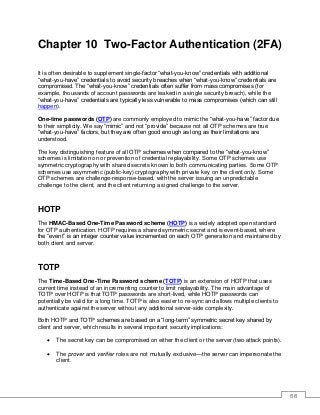 68
Chapter 10 Two-Factor Authentication (2FA)
It is often desirable to supplement single-factor “what-you-know” credentials with additional
“what-you-have” credentials to avoid security breaches when “what-you-know” credentials are
compromised. The “what-you-know” credentials often suffer from mass compromises (for
example, thousands of account passwords are leaked in a single security breach), while the
“what-you-have” credentials are typically less vulnerable to mass compromises (which can still
happen).
One-time passwords (OTP) are commonly employed to mimic the “what-you-have” factor due
to their simplicity. We say “mimic” and not “provide” because not all OTP schemes are true
“what-you-have” factors, but they are often good enough as long as their limitations are
understood.
The key distinguishing feature of all OTP schemes when compared to the “what-you-know”
schemes is limitation on or prevention of credential replayability. Some OTP schemes use
symmetric cryptography with shared secrets known to both communicating parties. Some OTP
schemes use asymmetric (public-key) cryptography with private key on the client only. Some
OTP schemes are challenge-response-based, with the server issuing an unpredictable
challenge to the client, and the client returning a signed challenge to the server.
HOTP
The HMAC-Based One-Time Password scheme (HOTP) is a widely adopted open standard
for OTP authentication. HOTP requires a shared symmetric secret and is event-based, where
the “event” is an integer counter value incremented on each OTP generation and maintained by
both client and server.
TOTP
The Time-Based One-Time Password scheme (TOTP) is an extension of HOTP that uses
current time instead of an incrementing counter to limit replayability. The main advantage of
TOTP over HOTP is that TOTP passwords are short-lived, while HOTP passwords can
potentially be valid for a long time. TOTP is also easier to re-sync and allows multiple clients to
authenticate against the server without any additional server-side complexity.
Both HOTP and TOTP schemes are based on a “long-term” symmetric secret key shared by
client and server, which results in several important security implications:
• The secret key can be compromised on either the client or the server (two attack points).
• The prover and verifier roles are not mutually exclusive—the server can impersonate the
client.
 