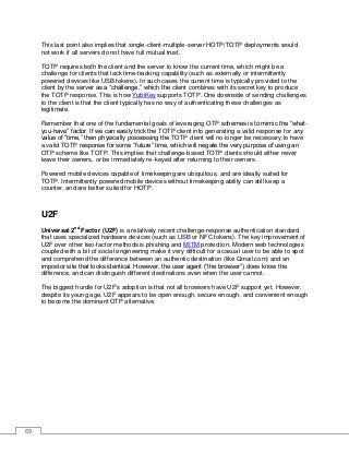 69
This last point also implies that single-client-multiple-server HOTP/TOTP deployments would
not work if all servers do not have full mutual trust.
TOTP requires both the client and the server to know the current time, which might be a
challenge for clients that lack time-tracking capability (such as externally or intermittently
powered devices like USB tokens). In such cases the current time is typically provided to the
client by the server as a “challenge,” which the client combines with its secret key to produce
the TOTP response. This is how YubiKey supports TOTP. One downside of sending challenges
to the client is that the client typically has no way of authenticating these challenges as
legitimate.
Remember that one of the fundamental goals of leveraging OTP schemes is to mimic the “what-
you-have” factor. If we can easily trick the TOTP client into generating a valid response for any
value of “time,” then physically possessing the TOTP client will no longer be necessary to have
a valid TOTP response for some “future” time, which will negate the very purpose of using an
OTP scheme like TOTP. This implies that challenge-based TOTP clients should either never
leave their owners, or be immediately re-keyed after returning to their owners.
Powered mobile devices capable of timekeeping are ubiquitous, and are ideally suited for
TOTP. Intermittently powered mobile devices without timekeeping ability can still keep a
counter, and are better suited for HOTP.
U2F
Universal 2nd
Factor (U2F) is a relatively recent challenge-response authentication standard
that uses specialized hardware devices (such as USB or NFC tokens). The key improvement of
U2F over other two-factor methods is phishing and MITM protection. Modern web technologies
coupled with a bit of social engineering make it very difficult for a casual user to be able to spot
and comprehend the difference between an authentic destination (like Gmail.com) and an
impostor site that looks identical. However, the user agent (“the browser”) does know the
difference, and can distinguish different destinations even when the user cannot.
The biggest hurdle for U2F’s adoption is that not all browsers have U2F support yet. However,
despite its young age, U2F appears to be open enough, secure enough, and convenient enough
to become the dominant OTP alternative.
 