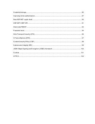 7
Credential storage..................................................................................................................................85
Improving forms authentication..............................................................................................................87
New ASP.NET crypto stack ...................................................................................................................90
ASP.NET CSRF API..............................................................................................................................91
Client-side PBKDF .................................................................................................................................94
Password reset ......................................................................................................................................94
Strict Transport Security (STS)..............................................................................................................96
X-Frame-Options (XFO).........................................................................................................................97
Content-Security-Policy (CSP) ..............................................................................................................98
Subresource Integrity (SRI) ...................................................................................................................99
JSON Object Signing and Encryption (JOSE) framework...................................................................100
Cookies ................................................................................................................................................101
HTTP/2.................................................................................................................................................102
 