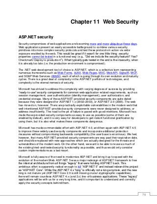 70
Chapter 11 Web Security
ASP.NET security
Security compromises of web applications are becoming more and more ubiquitous these days.
Web applications present an easily accessible battleground to combine various security
primitives into more complex security protocols and test these protocols in action via wide
exposure enabled by the web. This would be great if it wasn’t for one little thing: security
properties cannot be tested in a functional way (e.g., “Did we include the security feature? Yes?
Checkmark! Deploy to production!”). What typically gets tested in the end is the insecurity, when
it is already too late (i.e. the production environment is compromised).
The .NET web development tool of choice is ASP.NET, which is a collective term representing
numerous frameworks such as Web Forms, AJAX, Web Pages, MVC, Web API, SignalR, WCF,
and SOAP Web Services (ASMX), each of which is going through its own evolution and maturity
cycles. There is a great deal of complexity in the ASP.NET portfolio of technologies, and
complexity is the eternal nemesis of security.
Microsoft has strived to address this complexity with varying degrees of success by providing
“ready-to-use” security components for common web-application-related requirements, such as
session management, user authentication (identity management), user authorization, and
credential storage. Many of these ASP.NET-provided security components are quite dated
because they were designed for ASP.NET 1.x (2002–2003), or ASP.NET 2.0 (2005). The web
has moved on, however. There are practically-exploitable vulnerabilities in the modern web that
well-intentioned ASP.NET-provided security components were never designed to address, or
address insufficiently. The road to the pit of failure is paved with good intentions. Microsoft has
made these provided security components as easy to use as possible (some of them are
enabled by default), and it is very easy for developers to get instant functional gratification by
using them, but it is also what makes these components dangerous.
Microsoft has made commendable effort with ASP.NET 4.0, and then again with ASP.NET 4.5
to improve these widely used security components and incorporate additional protection
measures without compromising backwards compatibility (the user base is enormous). We feel,
however, that many ASP.NET-provided security components are way past their expiration date,
and should be replaced with new approaches which are actually designed for the threats and
vulnerabilities of the modern web. On the other hand, we want to be able to reuse as much of
the existing tried-and-tested security functionality as possible, and thus would only consider
custom implementations as a last resort.
Microsoft is fully aware of the need to modernize ASP.NET and bring it up to speed with the
evolution of the modern Web. ASP.NET 5 was a major redesign of ASP.NET framework to free
the internal architecture from all things “legacy” that were holding ASP.NET back. This
ambitious effort is apparently radical enough to kill “ASP.NET 5” and instead rebrand the project
as “ASP.NET Core”. While the ASP.NET 4.x “king” is officially not a king anymore, and the new
king is not mature yet (ASP.NET Core 2.0 is still missing crucial cryptographic capabilities),
there will remain countless ASP.NET 4.x (and 2.x) line-of-business applications. These “legacy”
applications will be with us for a very long time, and it is important to understand and correctly
apply the security concepts behind them.
 